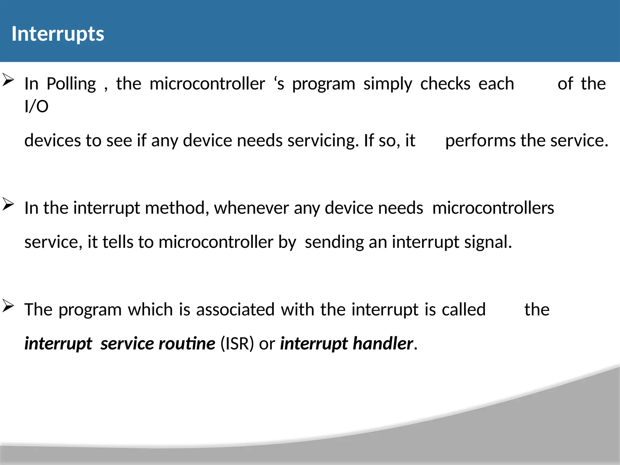  In Polling , the microcontroller ‘s program simply checks each of the I/O devices to see if any device needs servicing. If so, it performs the service.  In the interrupt method, whenever any device needs microcontrollers service, it tells to microcontroller by sending an interrupt signal.  The program which is associated with the interrupt is called the interrupt service routine (ISR) or interrupt handler. Interrupts 