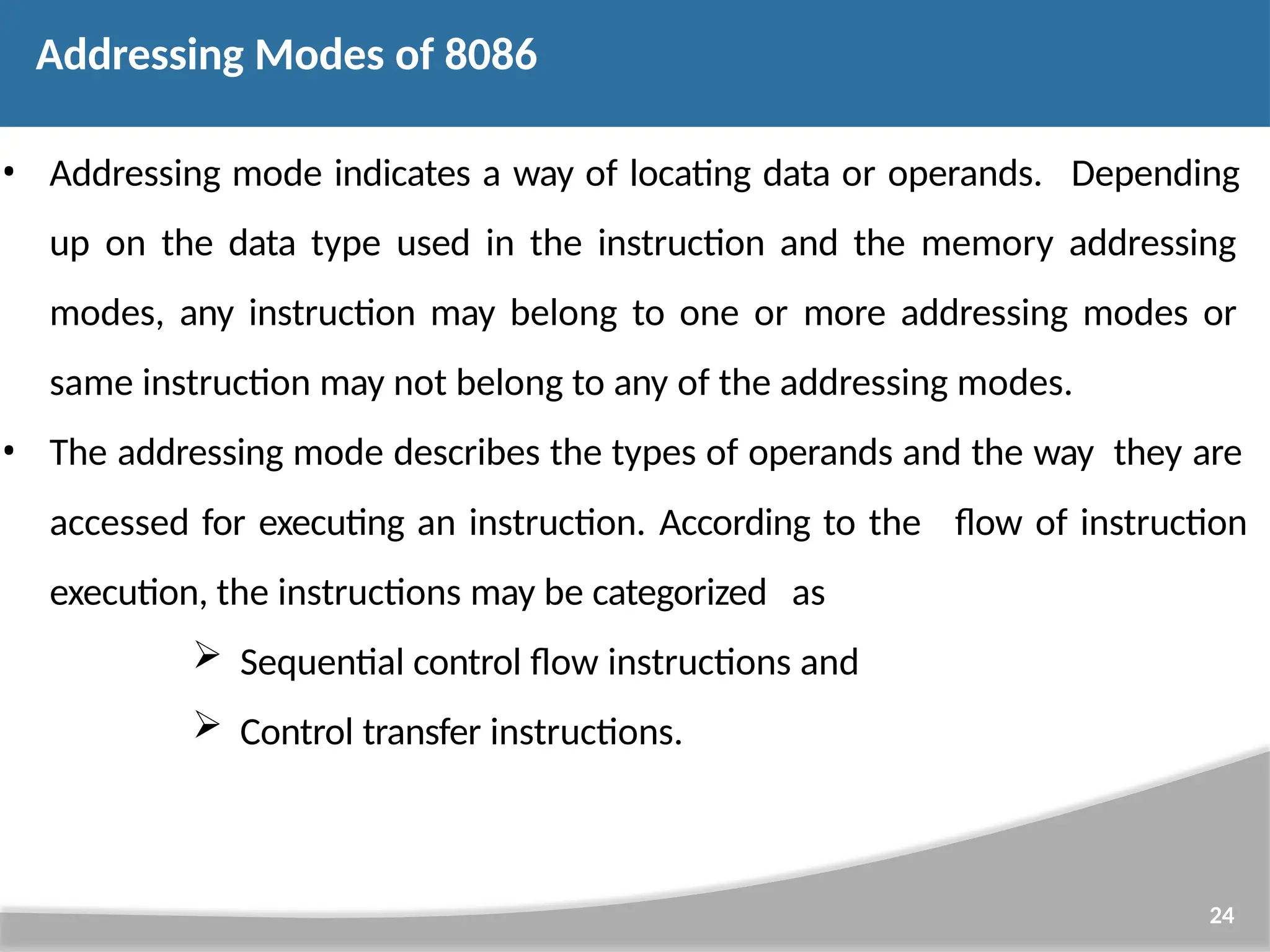 • Addressing mode indicates a way of locating data or operands. Depending up on the data type used in the instruction and the memory addressing modes, any instruction may belong to one or more addressing modes or same instruction may not belong to any of the addressing modes. • The addressing mode describes the types of operands and the way they are 24 accessed for executing an instruction. According to the execution, the instructions may be categorized as  Sequential control flow instructions and  Control transfer instructions. flow of instruction Addressing Modes of 8086 
