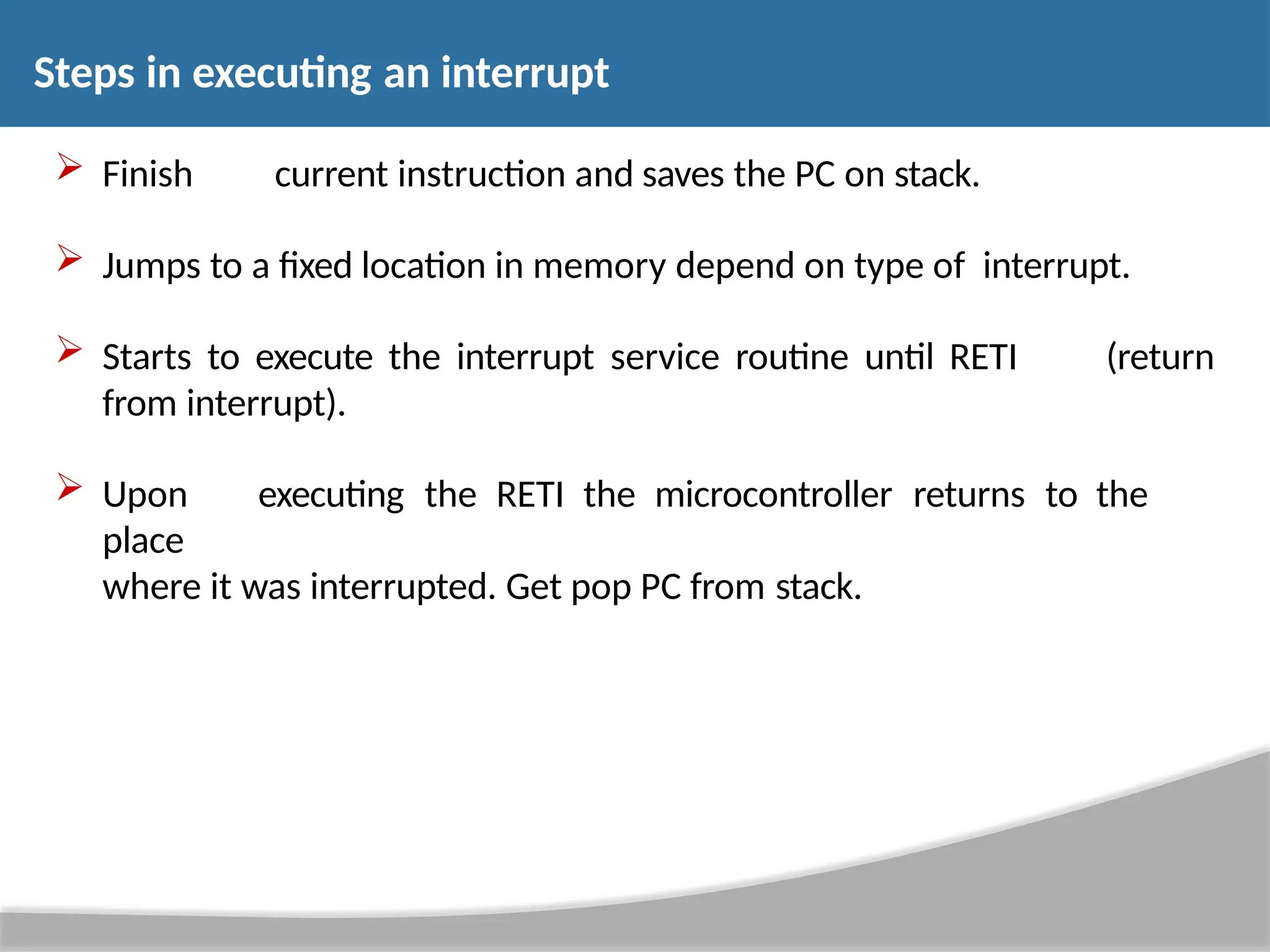  Finish current instruction and saves the PC on stack.  Jumps to a fixed location in memory depend on type of interrupt.  Starts to execute the interrupt service routine until RETI (return from interrupt).  Upon executing the RETI the microcontroller returns to the place where it was interrupted. Get pop PC from stack. Steps in executing an interrupt 