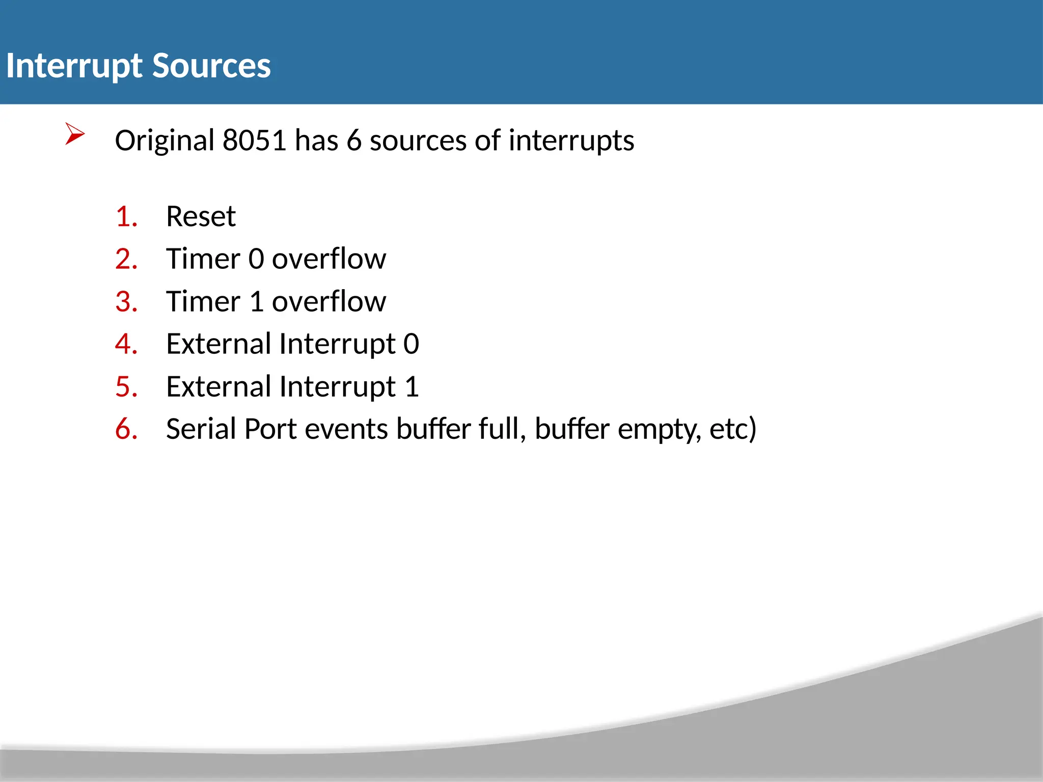  Original 8051 has 6 sources of interrupts 1. Reset 2. Timer 0 overflow 3. Timer 1 overflow 4. External Interrupt 0 5. External Interrupt 1 6. Serial Port events buffer full, buffer empty, etc) Interrupt Sources 