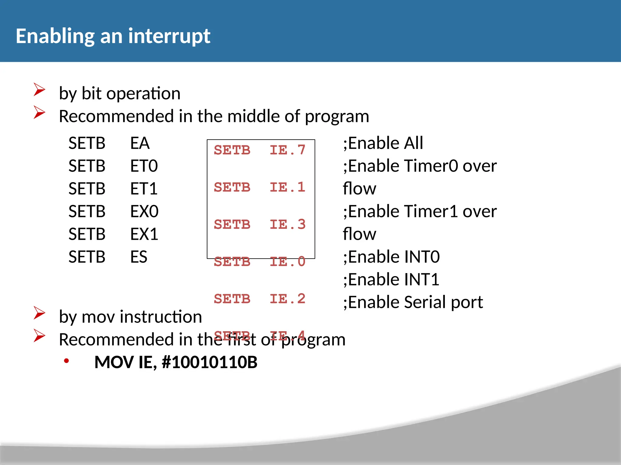 Enabling an interrupt  by bit operation  Recommended in the middle of program SETB EA SETB ET0 SETB ET1 SETB EX0 SETB EX1 SETB ES ;Enable All ;Enable Timer0 over flow ;Enable Timer1 over flow ;Enable INT0 ;Enable INT1 ;Enable Serial port  by mov instruction  Recommended in the first of program • MOV IE, #10010110B SETB SETB SETB SETB SETB SETB IE.7 IE.1 IE.3 IE.0 IE.2 IE.4 