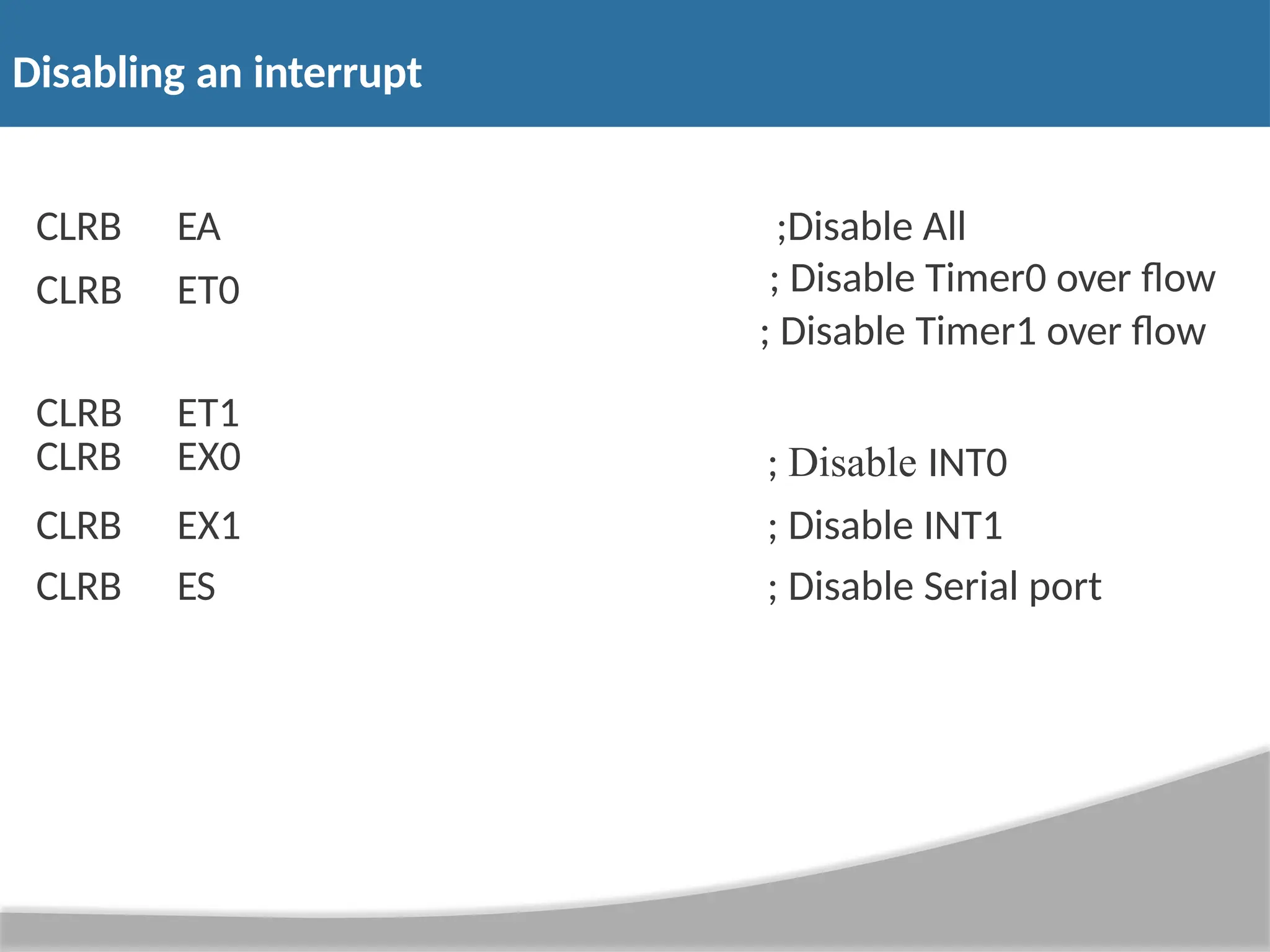 Disabling an interrupt CLRB CLRB CLRB EA ET0 ET1 ;Disable All ; Disable Timer0 over flow ; Disable Timer1 over flow CLRB EX0 ; Disable INT0 CLRB EX1 ; Disable INT1 CLRB ES ; Disable Serial port 