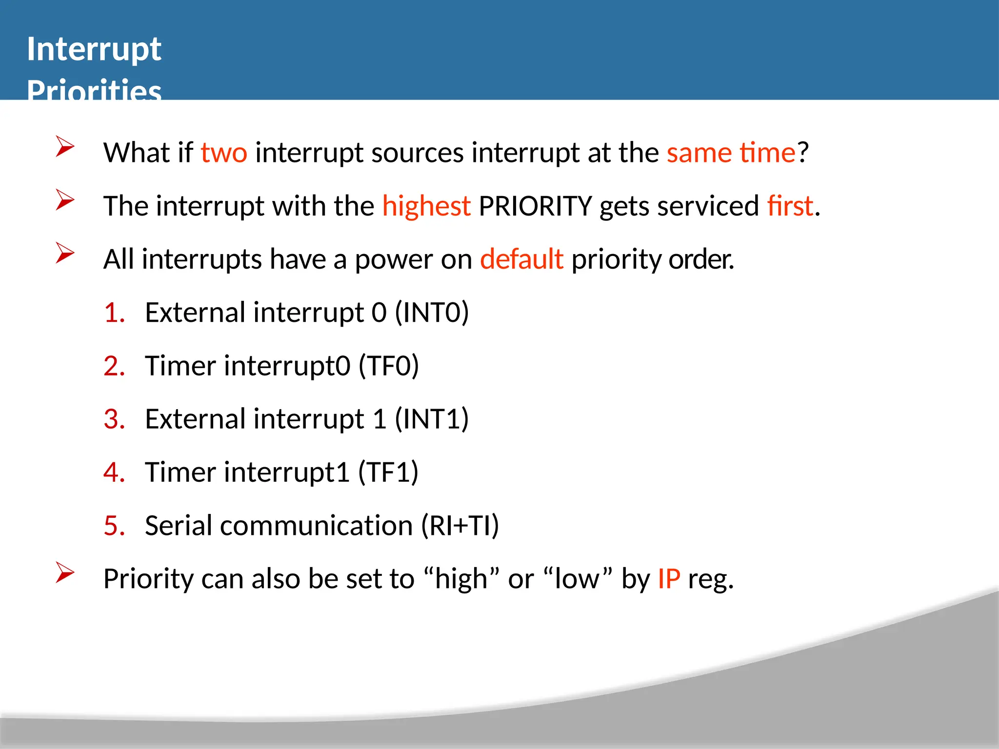  What if two interrupt sources interrupt at the same time?  The interrupt with the highest PRIORITY gets serviced first.  All interrupts have a power on default priority order. 1. External interrupt 0 (INT0) 2. Timer interrupt0 (TF0) 3. External interrupt 1 (INT1) 4. Timer interrupt1 (TF1) 5. Serial communication (RI+TI)  Priority can also be set to “high” or “low” by IP reg. Interrupt Priorities 
