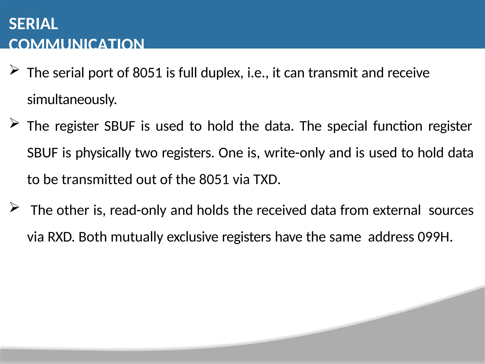  The serial port of 8051 is full duplex, i.e., it can transmit and receive simultaneously.  The register SBUF is used to hold the data. The special function register SBUF is physically two registers. One is, write-only and is used to hold data to be transmitted out of the 8051 via TXD.  The other is, read-only and holds the received data from external sources via RXD. Both mutually exclusive registers have the same address 099H. SERIAL COMMUNICATION 