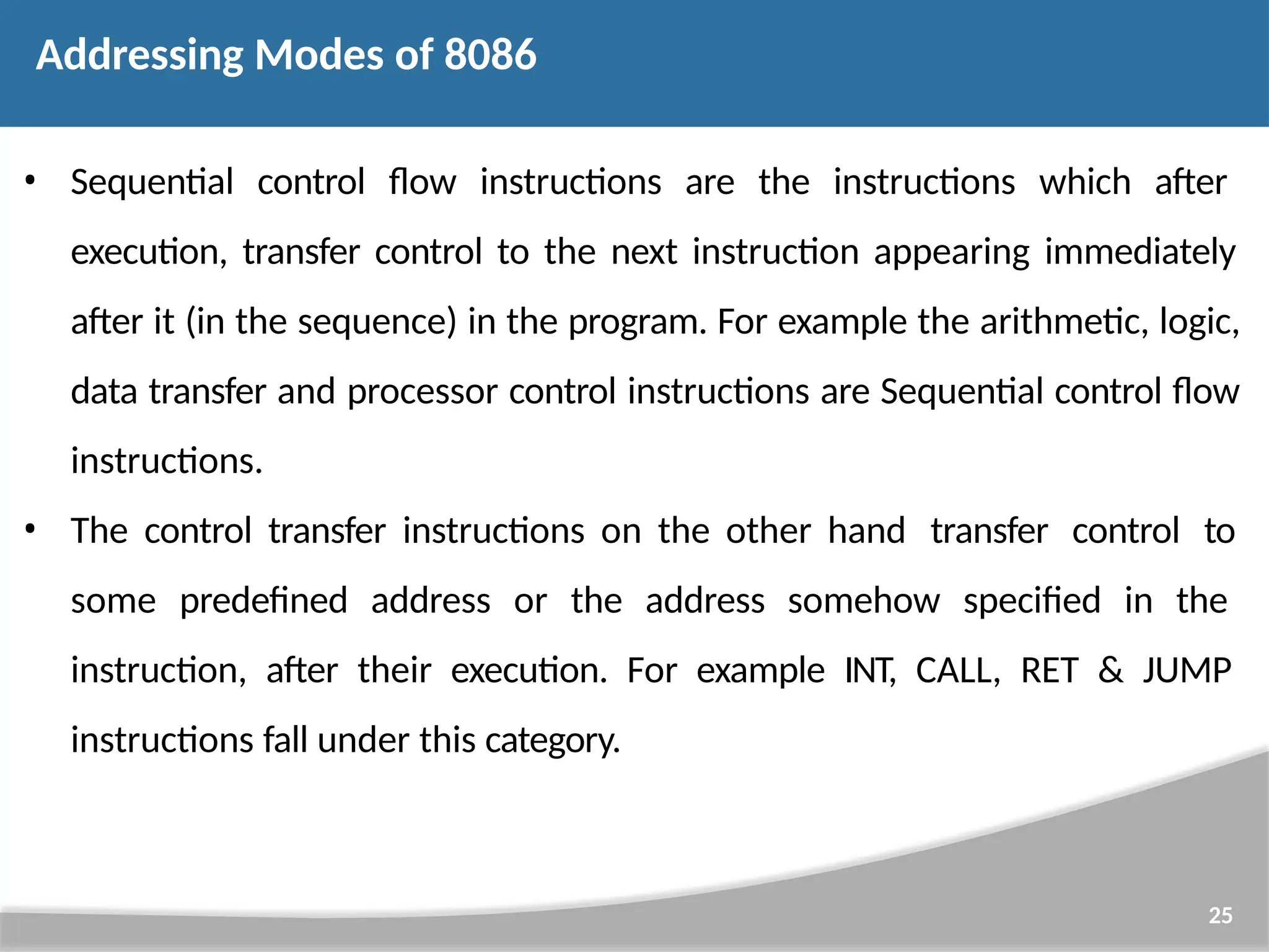 • Sequential control flow instructions are the instructions which after execution, transfer control to the next instruction appearing immediately after it (in the sequence) in the program. For example the arithmetic, logic, data transfer and processor control instructions are Sequential control flow instructions. • The control transfer instructions on the other hand transfer control to some predefined address or the address somehow specified in the instruction, after their execution. For example INT, CALL, RET & JUMP instructions fall under this category. 25 Addressing Modes of 8086 