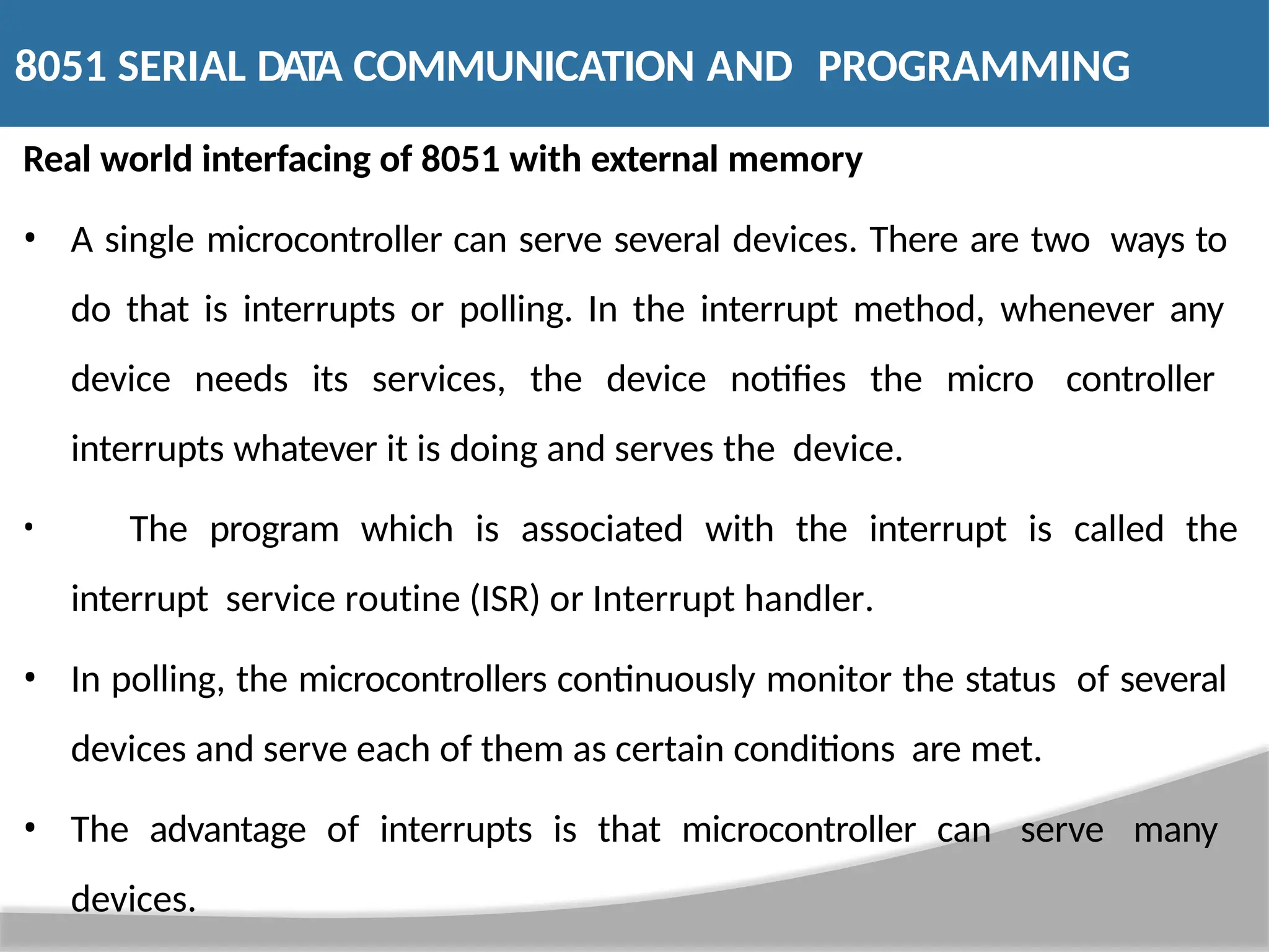 Real world interfacing of 8051 with external memory • A single microcontroller can serve several devices. There are two ways to do that is interrupts or polling. In the interrupt method, whenever any device needs its services, the device notifies the micro controller interrupts whatever it is doing and serves the device. • The program which is associated with the interrupt is called the interrupt service routine (ISR) or Interrupt handler. • In polling, the microcontrollers continuously monitor the status of several devices and serve each of them as certain conditions are met. • The advantage of interrupts is that microcontroller can serve many devices. 8051 SERIAL DATA COMMUNICATION AND PROGRAMMING 