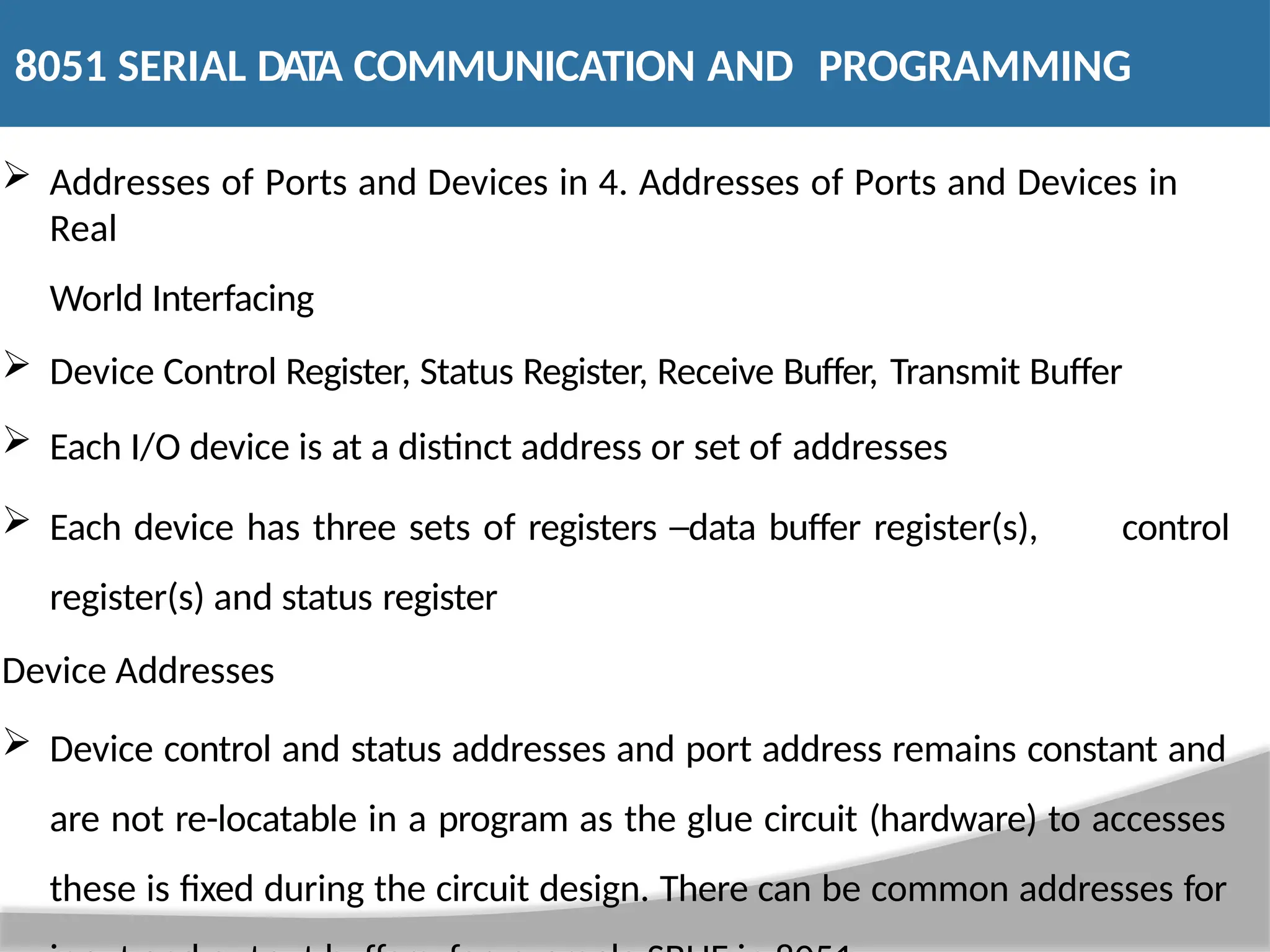 Addresses of Ports and Devices in 4. Addresses of Ports and Devices in Real World Interfacing  Device Control Register, Status Register, Receive Buffer, Transmit Buffer  Each I/O device is at a distinct address or set of addresses  Each device has three sets of registers ─data buffer register(s), control register(s) and status register Device Addresses  Device control and status addresses and port address remains constant and are not re-locatable in a program as the glue circuit (hardware) to accesses these is fixed during the circuit design. There can be common addresses for 8051 SERIAL DATA COMMUNICATION AND PROGRAMMING 
