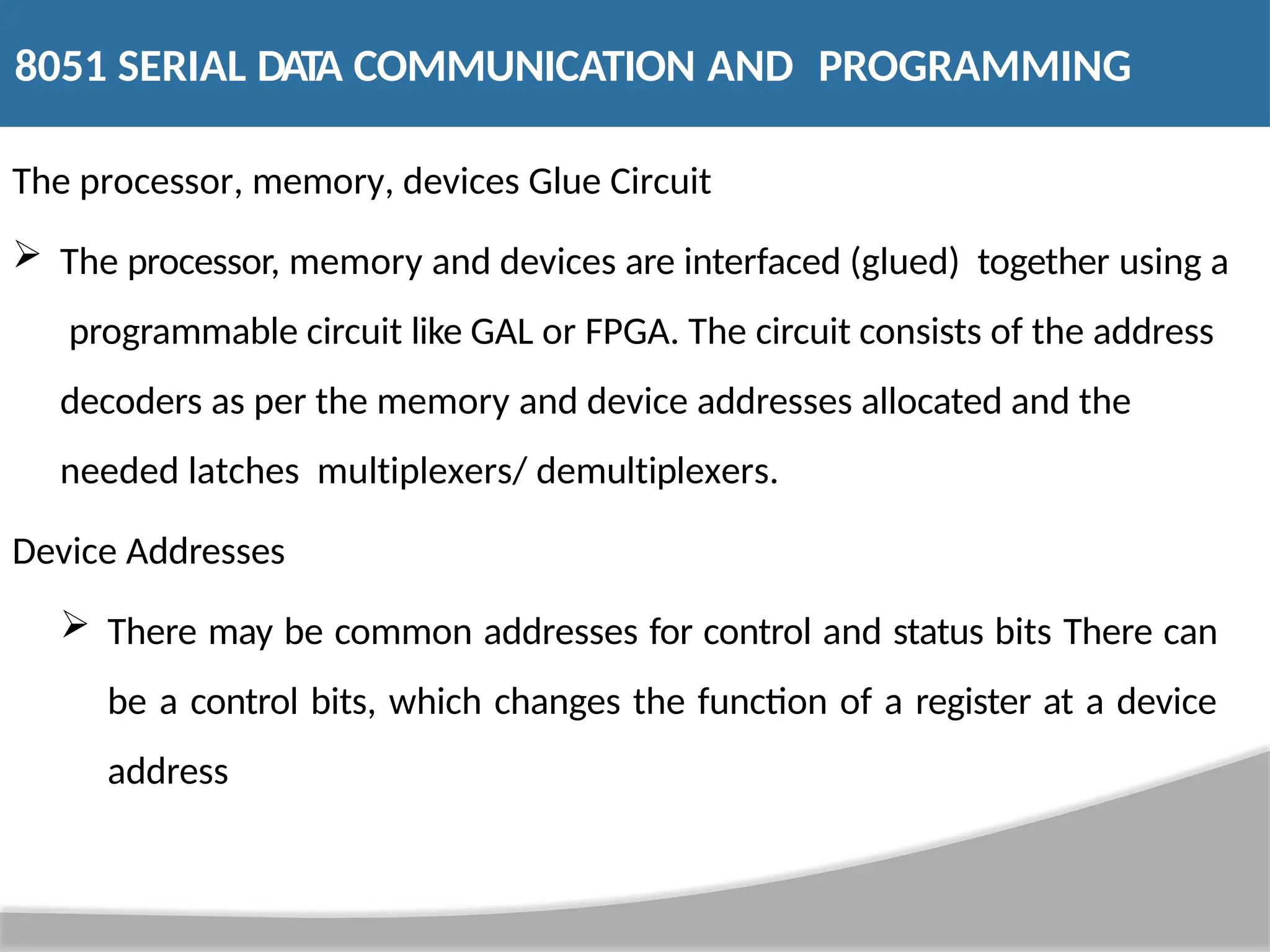 The processor, memory, devices Glue Circuit  The processor, memory and devices are interfaced (glued) together using a programmable circuit like GAL or FPGA. The circuit consists of the address decoders as per the memory and device addresses allocated and the needed latches multiplexers/ demultiplexers. Device Addresses  There may be common addresses for control and status bits There can be a control bits, which changes the function of a register at a device address 8051 SERIAL DATA COMMUNICATION AND PROGRAMMING 