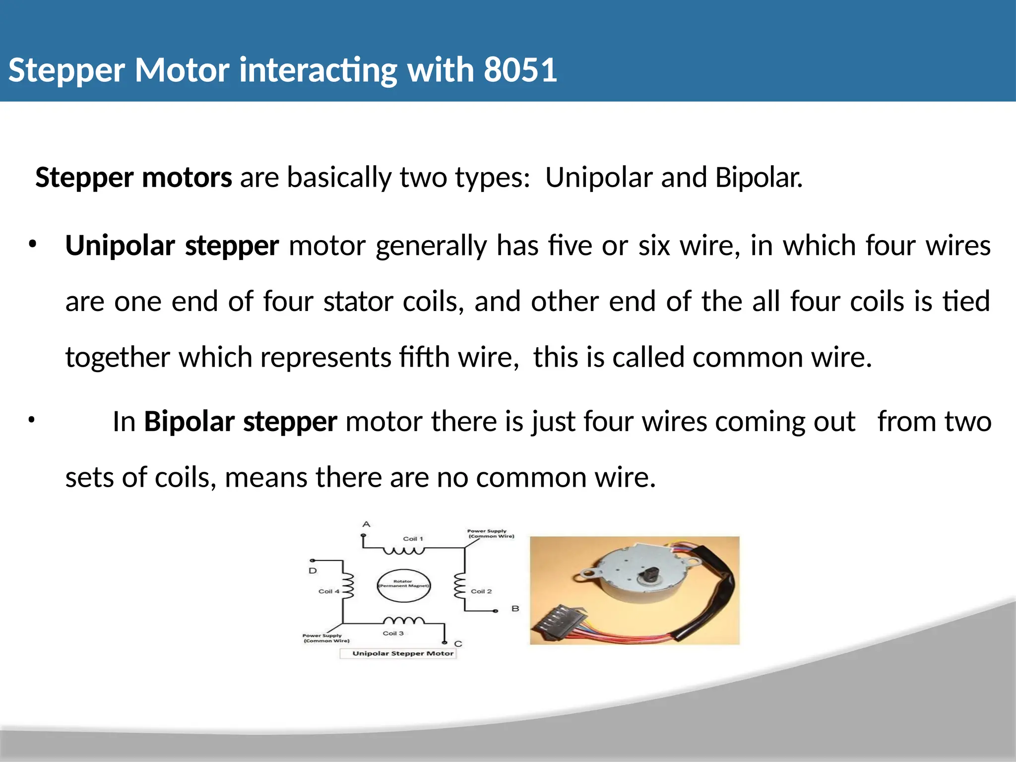 Stepper motors are basically two types: Unipolar and Bipolar. • Unipolar stepper motor generally has five or six wire, in which four wires are one end of four stator coils, and other end of the all four coils is tied together which represents fifth wire, this is called common wire. • In Bipolar stepper motor there is just four wires coming out from two sets of coils, means there are no common wire. Stepper Motor interacting with 8051 