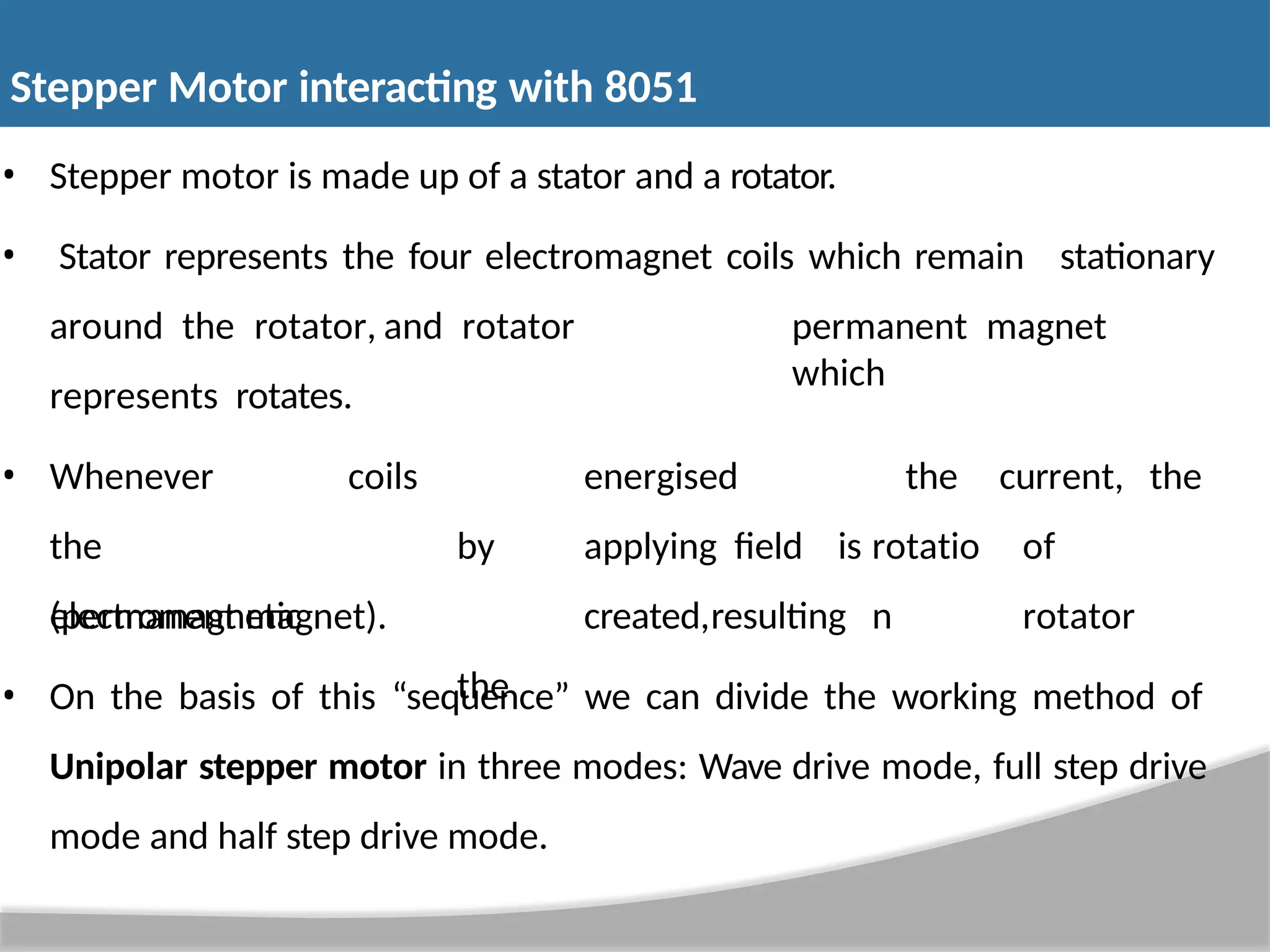 • Stepper motor is made up of a stator and a rotator. • Stator represents the four electromagnet coils which remain stationary around the rotator, and rotator represents rotates. permanent magnet which • Whenever the electromagnetic coils energised by applying field is created,resulting the the rotatio n current, the of rotator (permanent magnet). • On the basis of this “sequence” we can divide the working method of Unipolar stepper motor in three modes: Wave drive mode, full step drive mode and half step drive mode. Stepper Motor interacting with 8051 