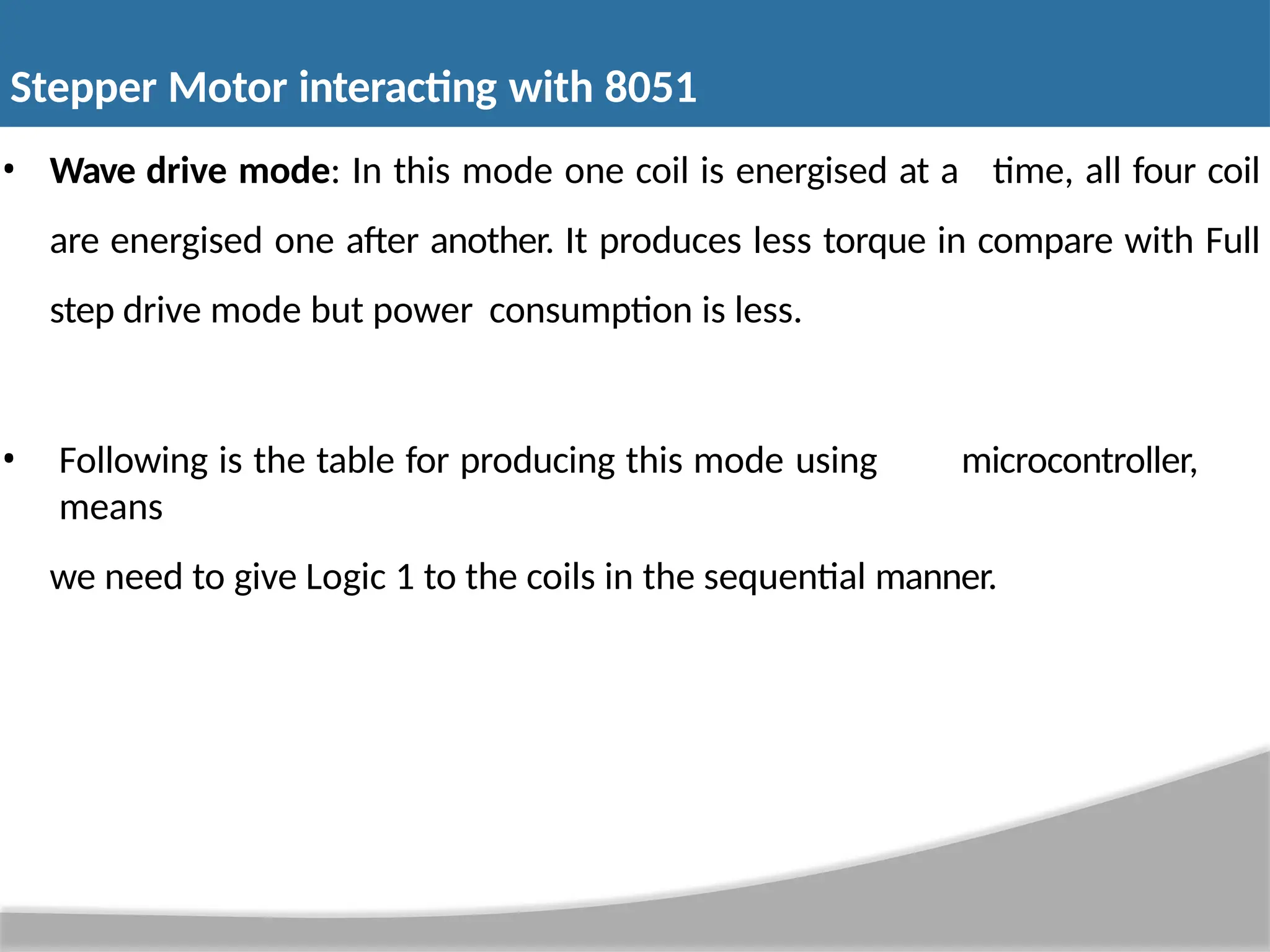 • Wave drive mode: In this mode one coil is energised at a time, all four coil are energised one after another. It produces less torque in compare with Full step drive mode but power consumption is less. • Following is the table for producing this mode using microcontroller, means we need to give Logic 1 to the coils in the sequential manner. Stepper Motor interacting with 8051 
