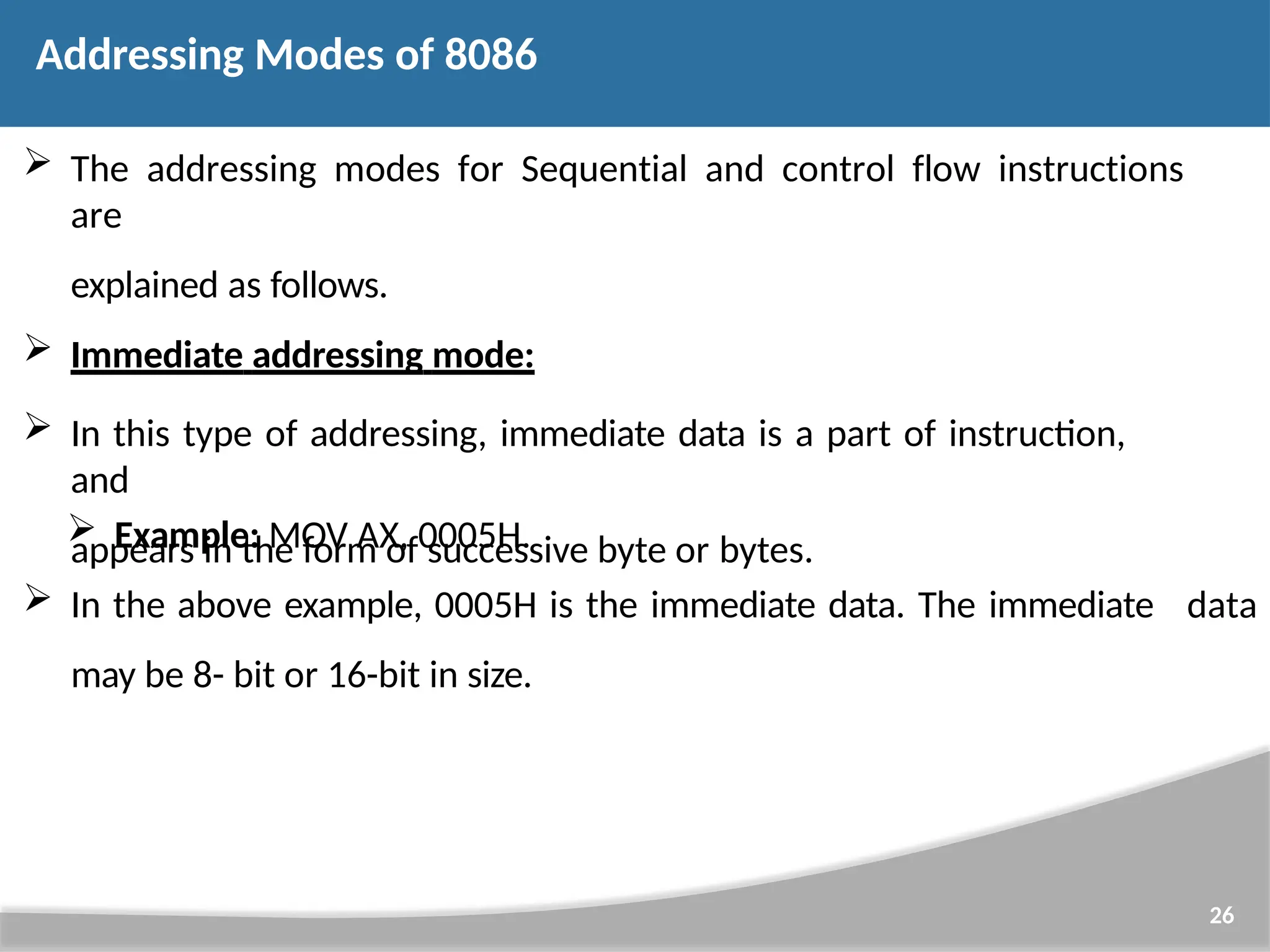  The addressing modes for Sequential and control flow instructions are explained as follows.  Immediate addressing mode:  In this type of addressing, immediate data is a part of instruction, and appears in the form of successive byte or bytes. 26  Example: MOV AX, 0005H.  In the above example, 0005H is the immediate data. The immediate may be 8- bit or 16-bit in size. data Addressing Modes of 8086 