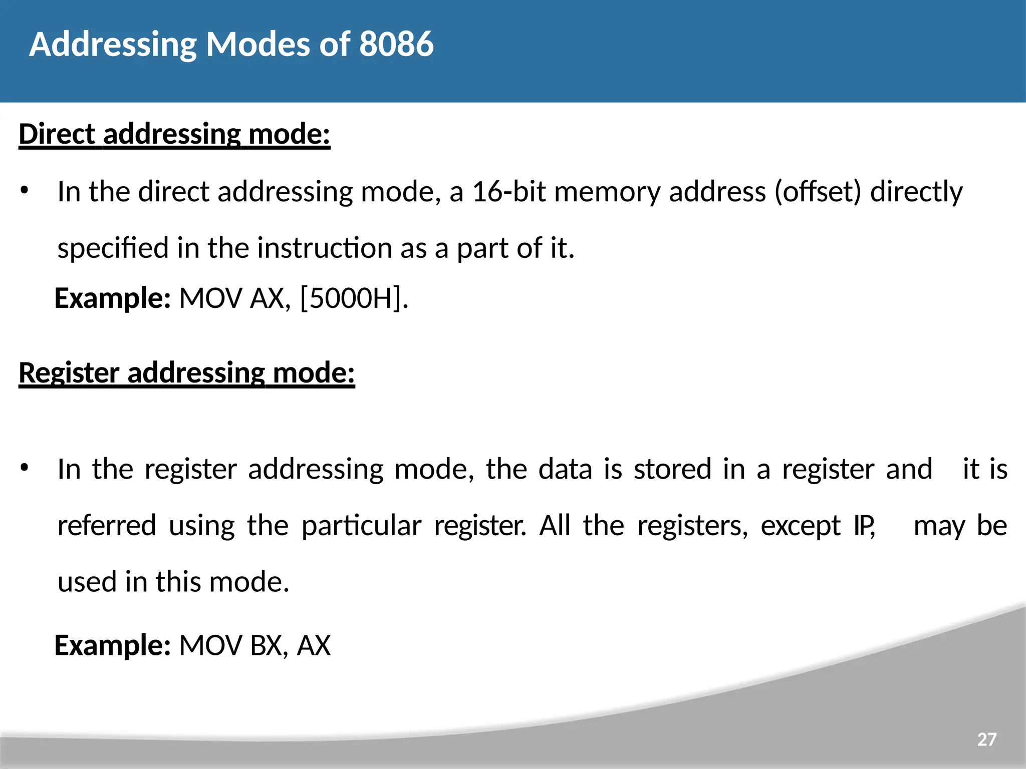 Direct addressing mode: • In the direct addressing mode, a 16-bit memory address (offset) directly specified in the instruction as a part of it. Example: MOV AX, [5000H]. Register addressing mode: 27 • In the register addressing mode, the data is stored in a register and it is referred using the particular register. All the registers, except IP, used in this mode. may be Example: MOV BX, AX Addressing Modes of 8086 