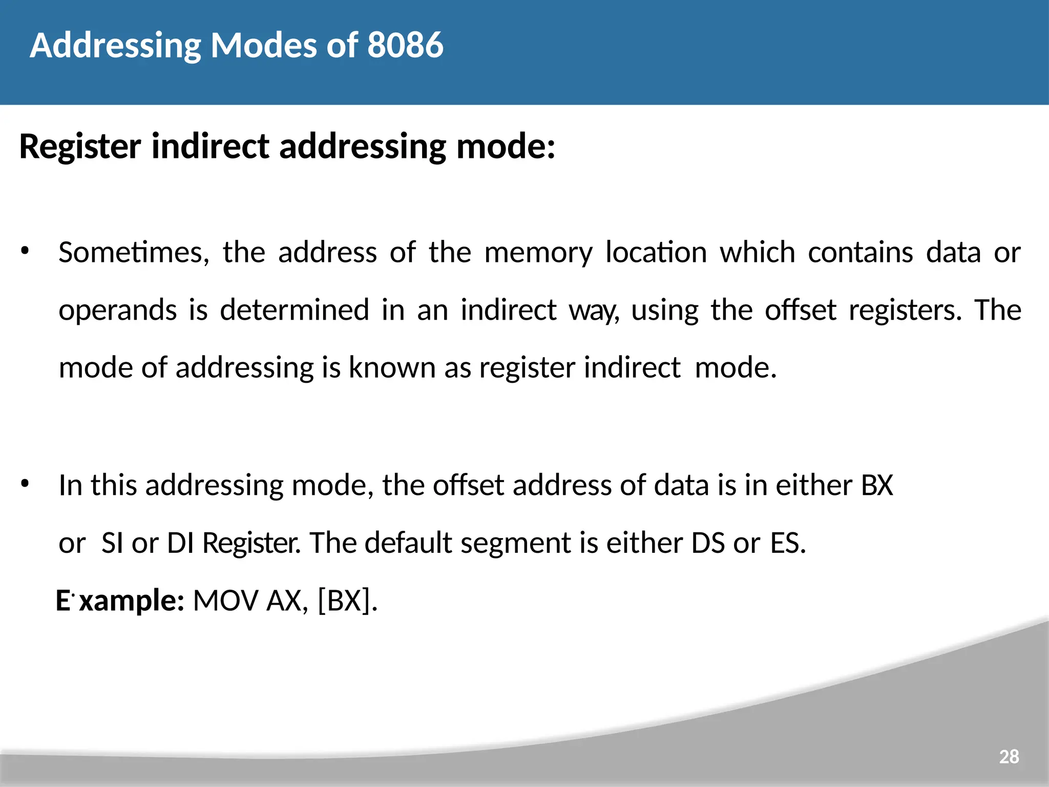 Register indirect addressing mode: • Sometimes, the address of the memory location which contains data or operands is determined in an indirect way, using the offset registers. The mode of addressing is known as register indirect mode. • In this addressing mode, the offset address of data is in either BX or SI or DI Register. The default segment is either DS or ES. E• xample: MOV AX, [BX]. 28 Addressing Modes of 8086 