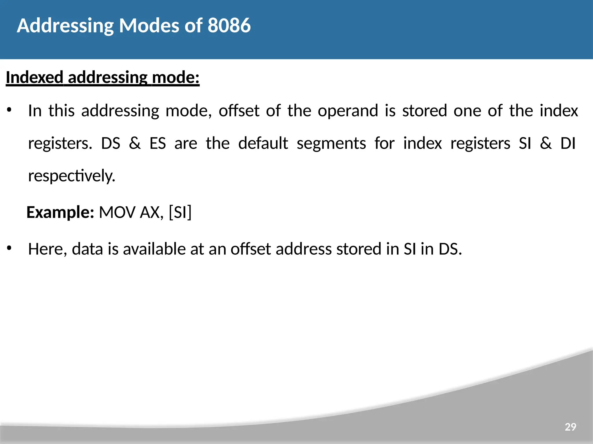 Indexed addressing mode: • In this addressing mode, offset of the operand is stored one of the index registers. DS & ES are the default segments for index registers SI & DI respectively. Example: MOV AX, [SI] • Here, data is available at an offset address stored in SI in DS. 29 Addressing Modes of 8086 