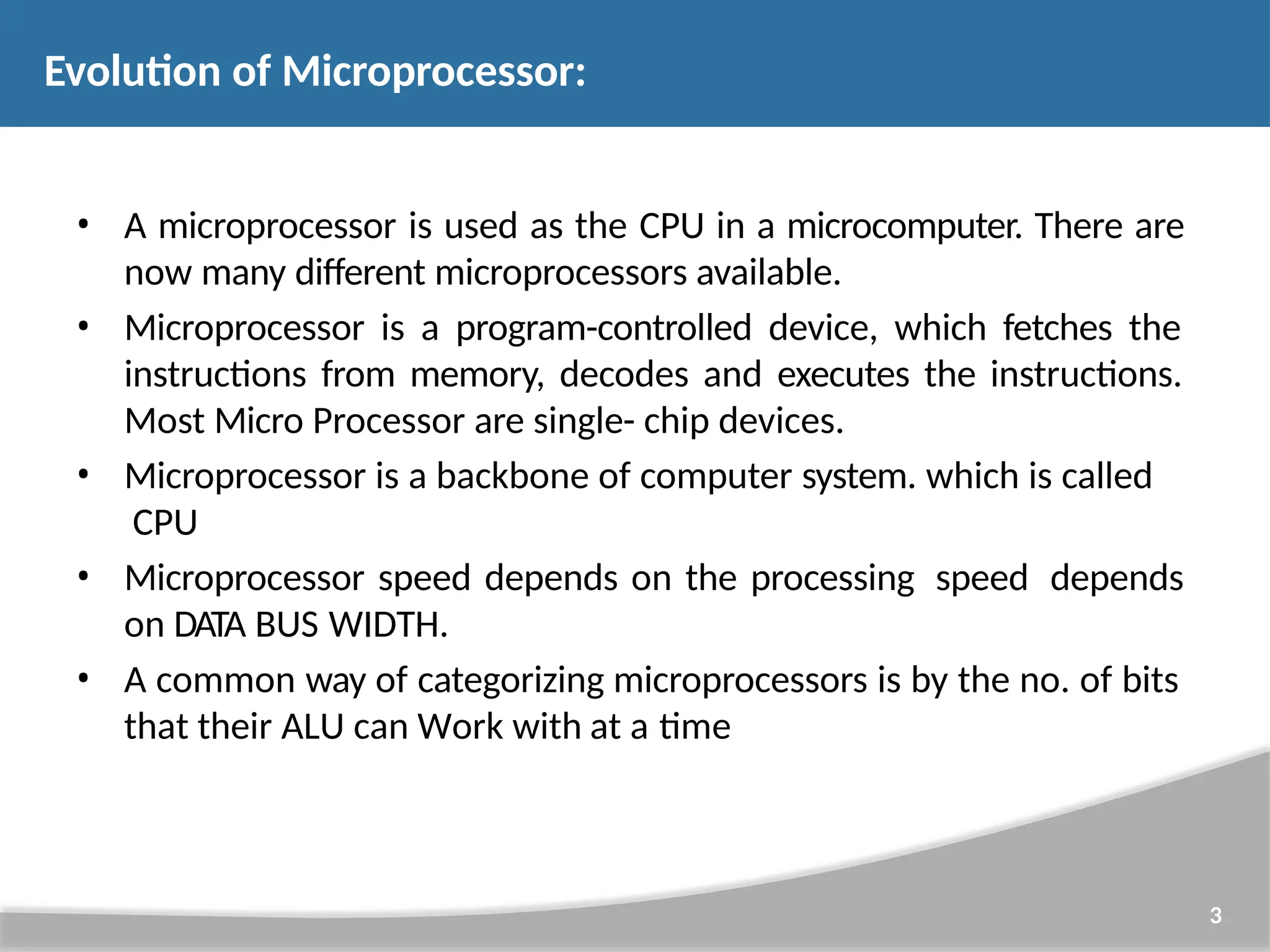 Evolution of Microprocessor: 3 • A microprocessor is used as the CPU in a microcomputer. There are now many different microprocessors available. • Microprocessor is a program-controlled device, which fetches the instructions from memory, decodes and executes the instructions. Most Micro Processor are single- chip devices. • Microprocessor is a backbone of computer system. which is called CPU • Microprocessor speed depends on the processing speed depends on DATA BUS WIDTH. • A common way of categorizing microprocessors is by the no. of bits that their ALU can Work with at a time 