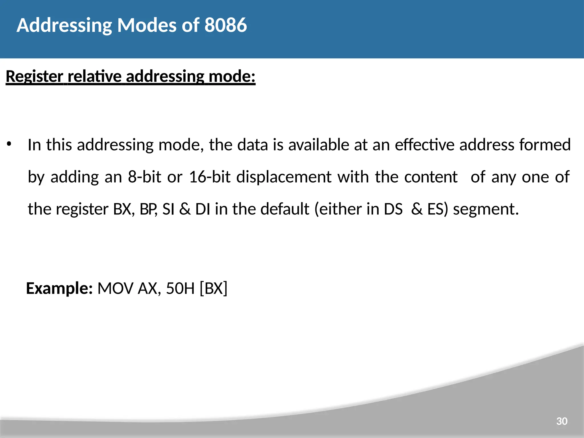 Register relative addressing mode: • In this addressing mode, the data is available at an effective address formed by adding an 8-bit or 16-bit displacement with the content of any one of the register BX, BP, SI & DI in the default (either in DS & ES) segment. 30 Example: MOV AX, 50H [BX] Addressing Modes of 8086 