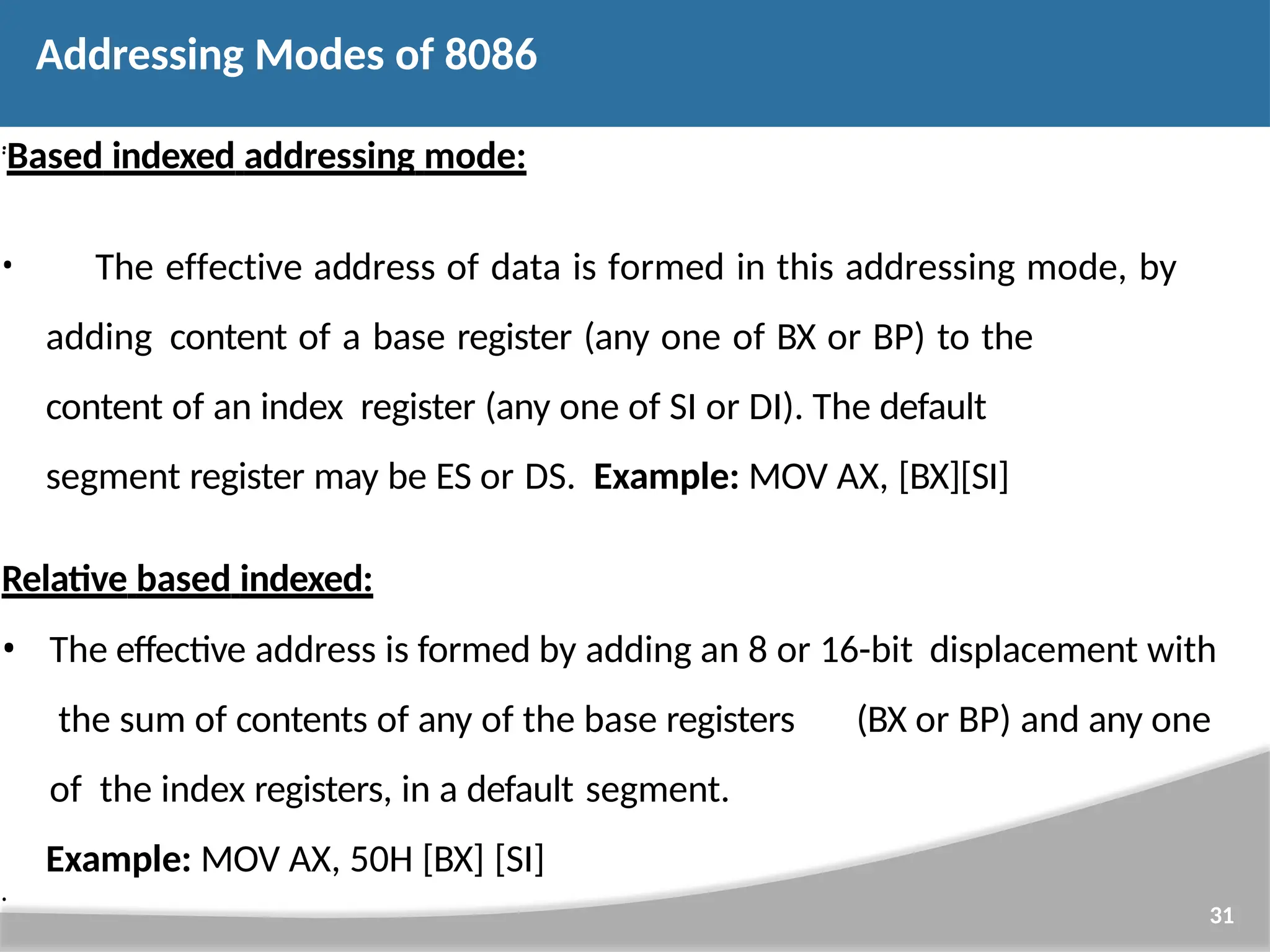 • 31 • Based indexed addressing mode: • The effective address of data is formed in this addressing mode, by adding content of a base register (any one of BX or BP) to the content of an index register (any one of SI or DI). The default segment register may be ES or DS. Example: MOV AX, [BX][SI] Relative based indexed: • The effective address is formed by adding an 8 or 16-bit displacement with the sum of contents of any of the base registers (BX or BP) and any one of the index registers, in a default segment. Example: MOV AX, 50H [BX] [SI] • Addressing Modes of 8086 