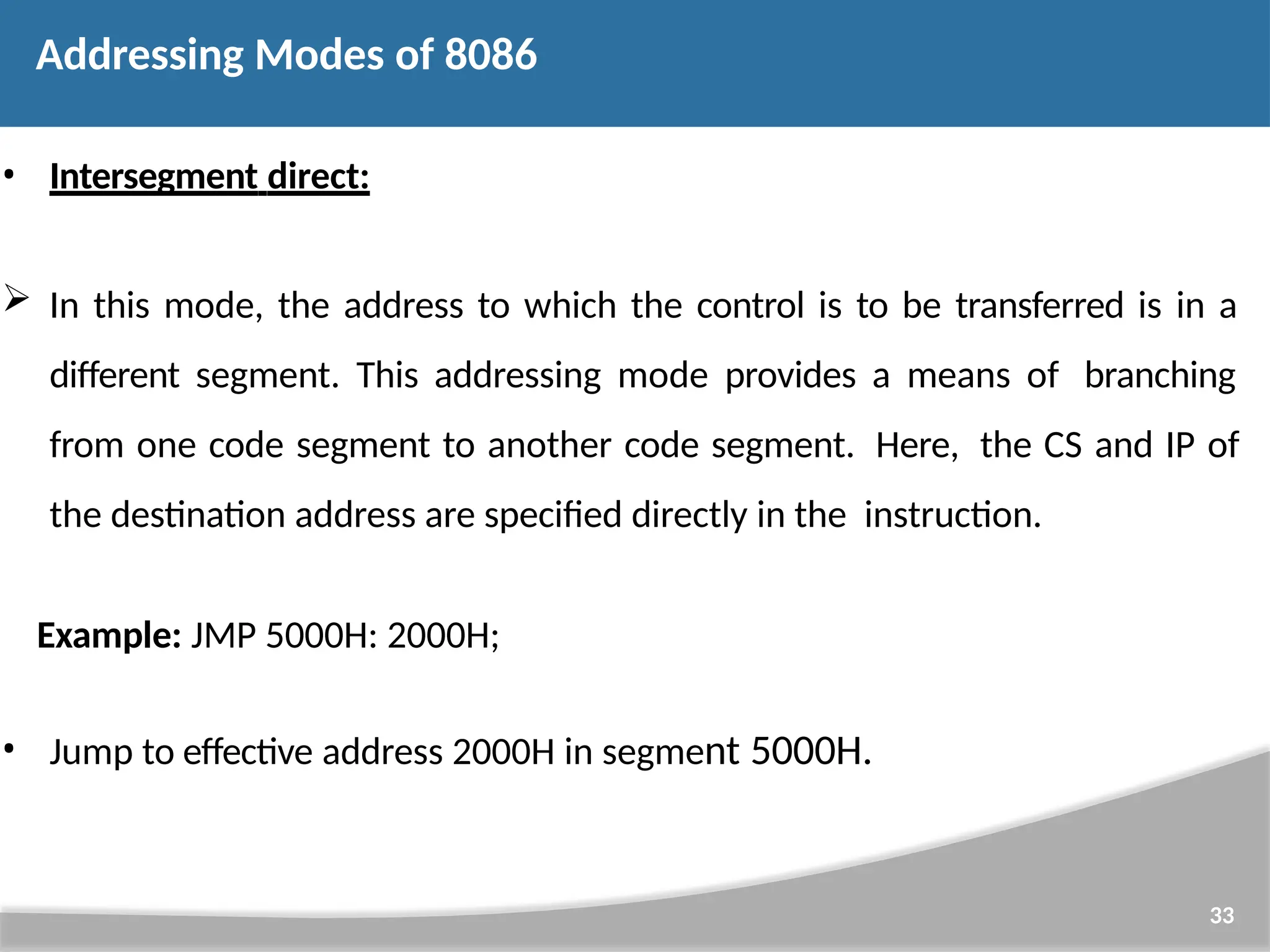 • Intersegment direct:  In this mode, the address to which the control is to be transferred is in a different segment. This addressing mode provides a means of branching from one code segment to another code segment. Here, the CS and IP of the destination address are specified directly in the instruction. Example: JMP 5000H: 2000H; • Jump to effective address 2000H in segment 5000H. 33 Addressing Modes of 8086 