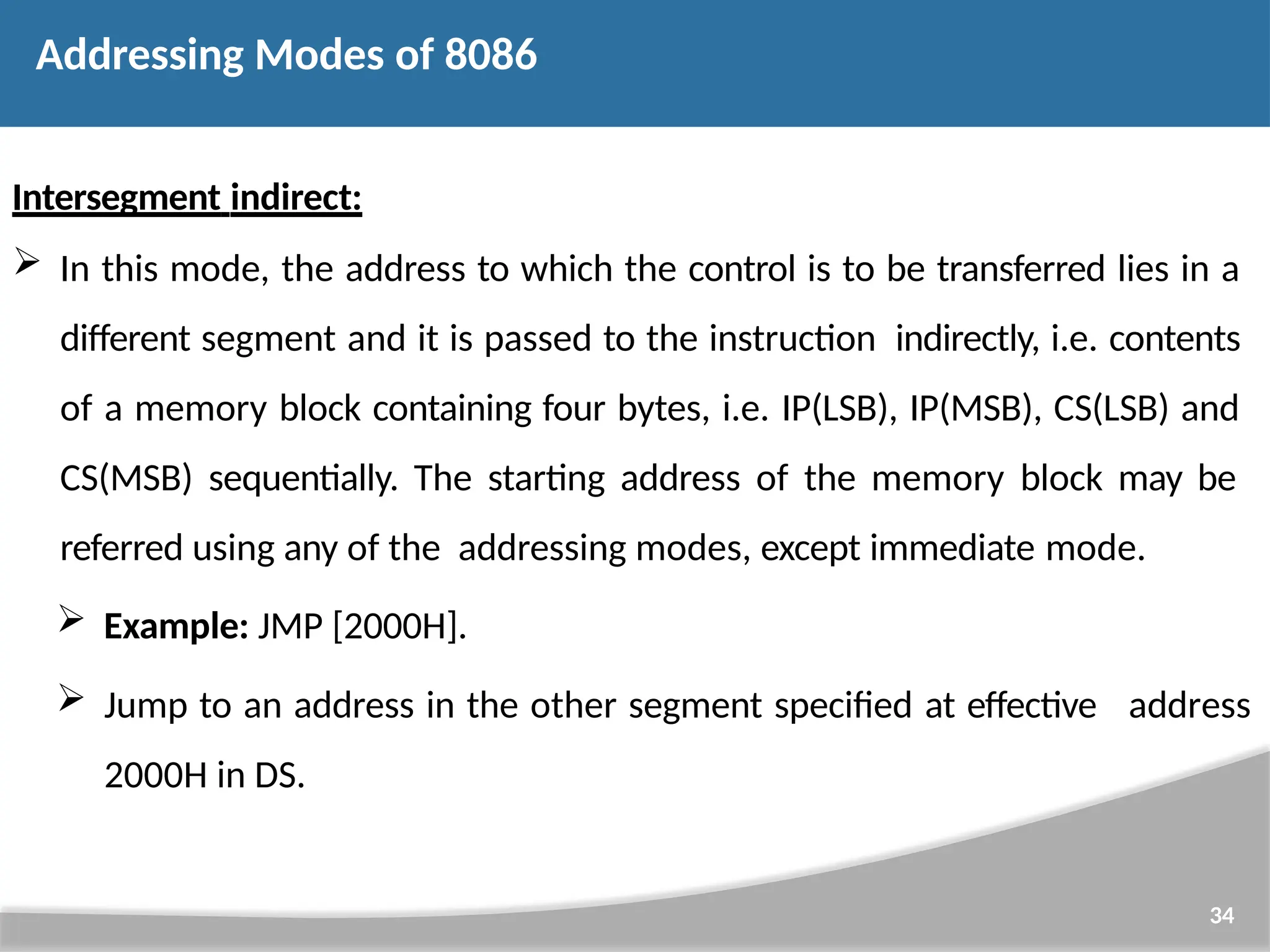Intersegment indirect:  In this mode, the address to which the control is to be transferred lies in a different segment and it is passed to the instruction indirectly, i.e. contents of a memory block containing four bytes, i.e. IP(LSB), IP(MSB), CS(LSB) and CS(MSB) sequentially. The starting address of the memory block may be referred using any of the addressing modes, except immediate mode.  Example: JMP [2000H]. 34  Jump to an address in the other segment specified at effective 2000H in DS. address Addressing Modes of 8086 