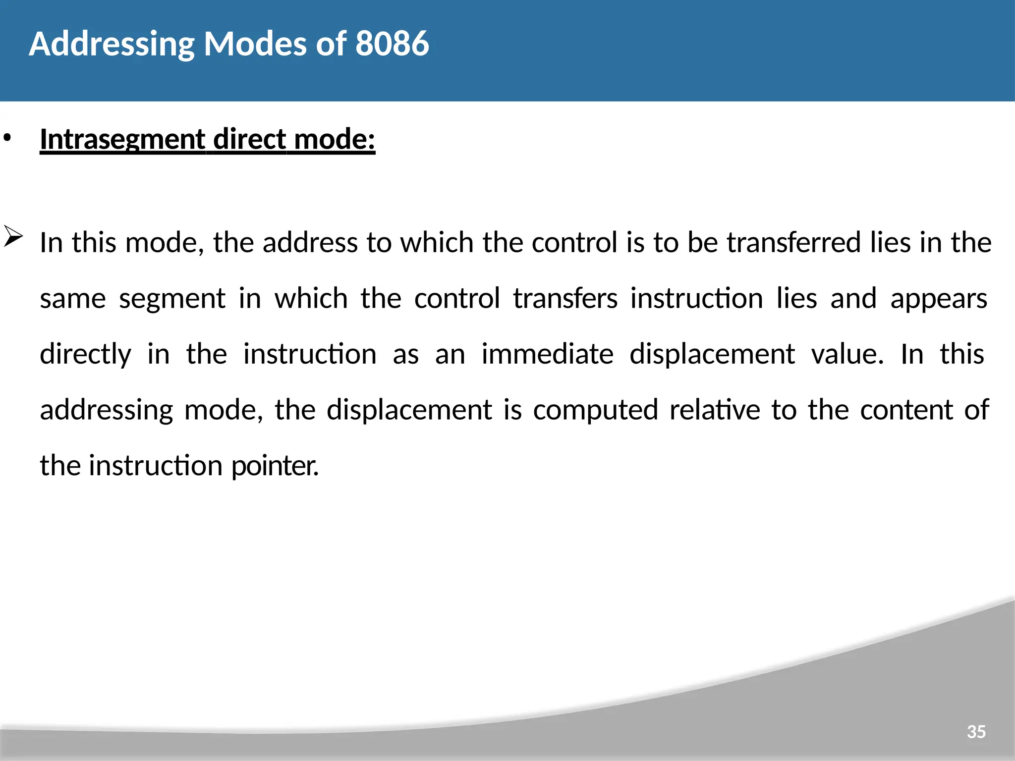 • Intrasegment direct mode:  In this mode, the address to which the control is to be transferred lies in the same segment in which the control transfers instruction lies and appears directly in the instruction as an immediate displacement value. In this addressing mode, the displacement is computed relative to the content of the instruction pointer. 35 Addressing Modes of 8086 