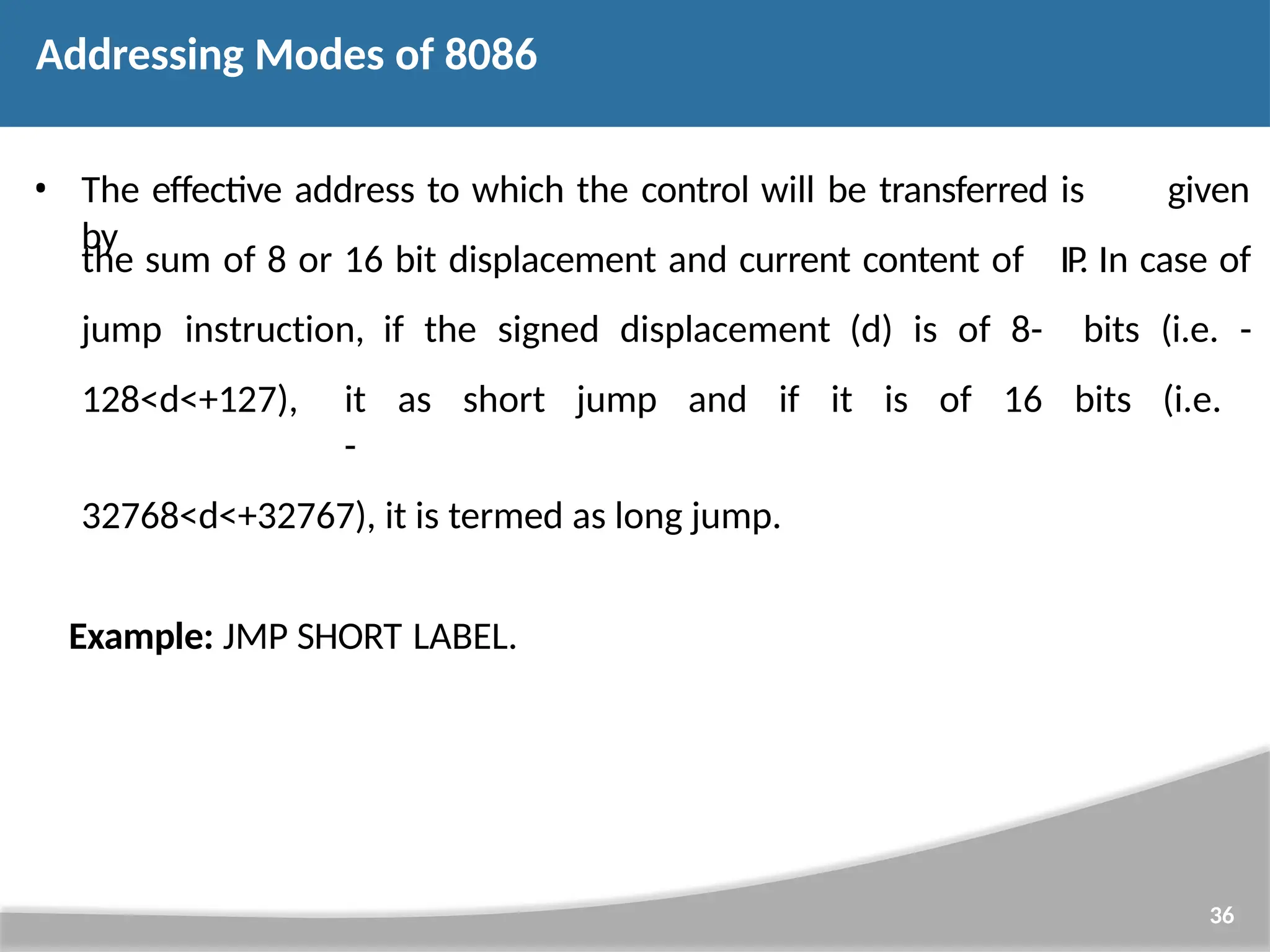 • The effective address to which the control will be transferred is given by 36 the sum of 8 or 16 bit displacement and current content of jump instruction, if the signed displacement (d) is of 8- IP . In case of bits (i.e. - 128<d<+127), it as short jump and if it is of 16 bits (i.e. - 32768<d<+32767), it is termed as long jump. Example: JMP SHORT LABEL. Addressing Modes of 8086 