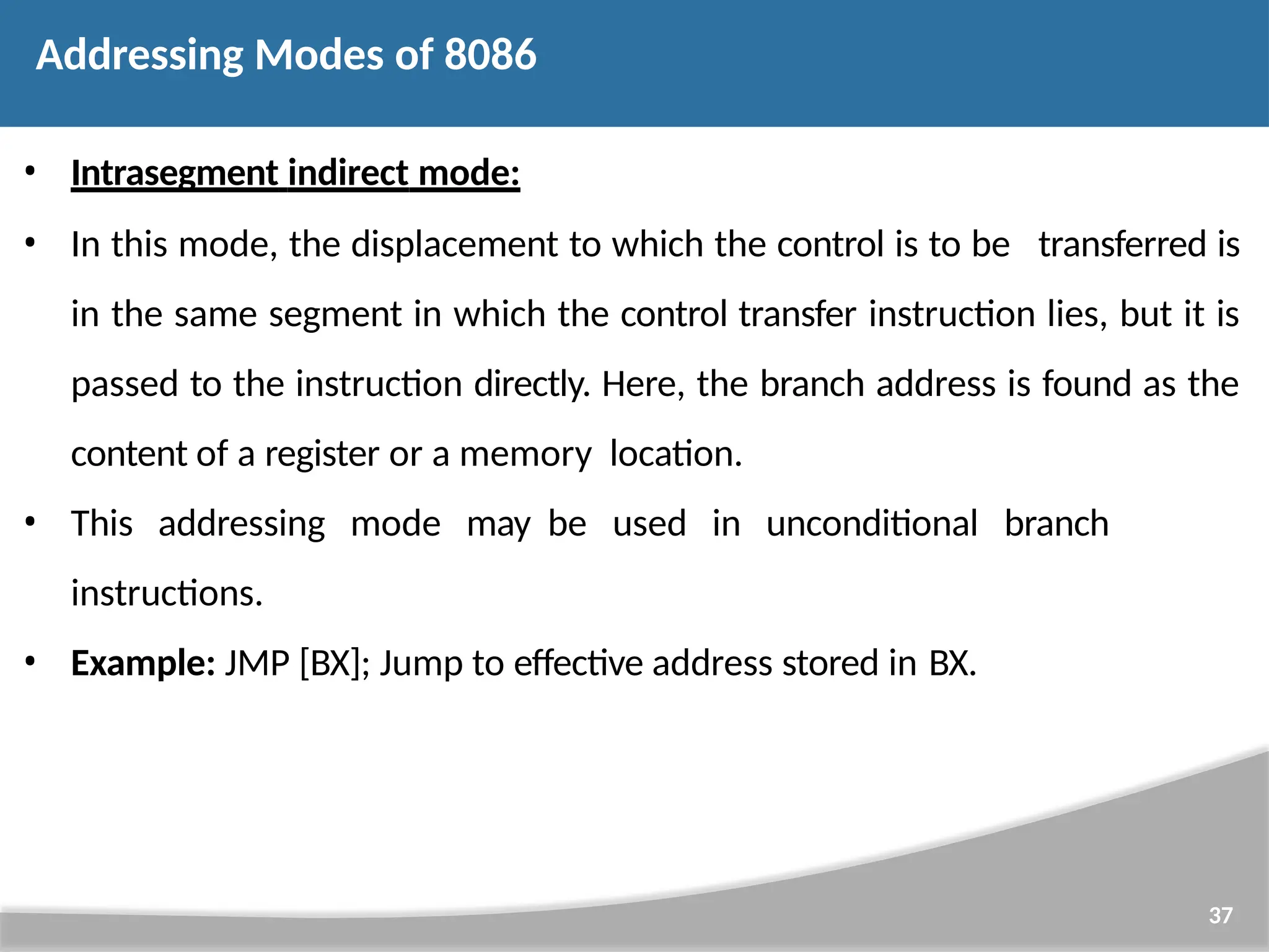 • Intrasegment indirect mode: • In this mode, the displacement to which the control is to be transferred is in the same segment in which the control transfer instruction lies, but it is passed to the instruction directly. Here, the branch address is found as the content of a register or a memory location. • This addressing mode may be used in unconditional branch instructions. • Example: JMP [BX]; Jump to effective address stored in BX. 37 Addressing Modes of 8086 