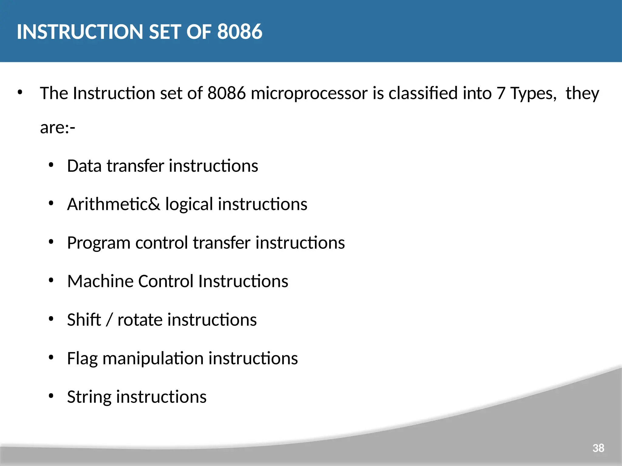 INSTRUCTION SET OF 8086 38 • The Instruction set of 8086 microprocessor is classified into 7 Types, they are:- • Data transfer instructions • Arithmetic& logical instructions • Program control transfer instructions • Machine Control Instructions • Shift / rotate instructions • Flag manipulation instructions • String instructions 