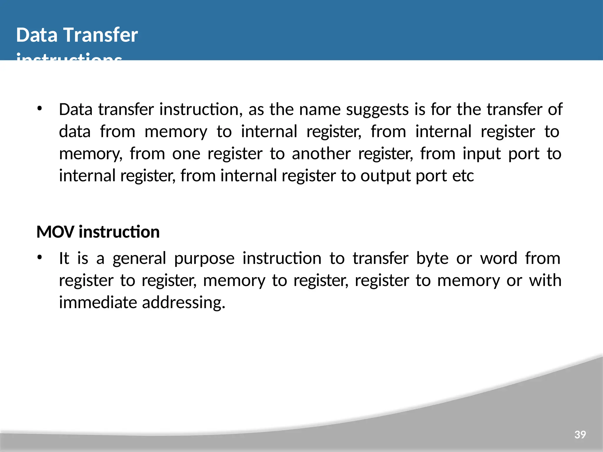 • Data transfer instruction, as the name suggests is for the transfer of data from memory to internal register, from internal register to memory, from one register to another register, from input port to internal register, from internal register to output port etc MOV instruction • It is a general purpose instruction to transfer byte or word from register to register, memory to register, register to memory or with immediate addressing. 39 Data Transfer instructions 