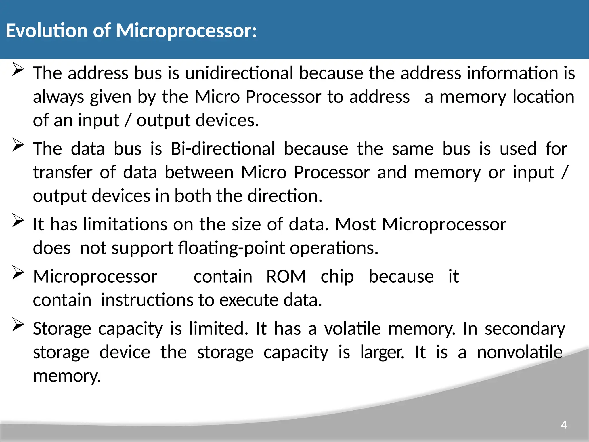  The address bus is unidirectional because the address information is always given by the Micro Processor to address a memory location of an input / output devices.  The data bus is Bi-directional because the same bus is used for transfer of data between Micro Processor and memory or input / output devices in both the direction.  It has limitations on the size of data. Most Microprocessor does not support floating-point operations.  Microprocessor contain ROM chip because it contain instructions to execute data.  Storage capacity is limited. It has a volatile memory. In secondary storage device the storage capacity is larger. It is a nonvolatile memory. 4 Evolution of Microprocessor: 