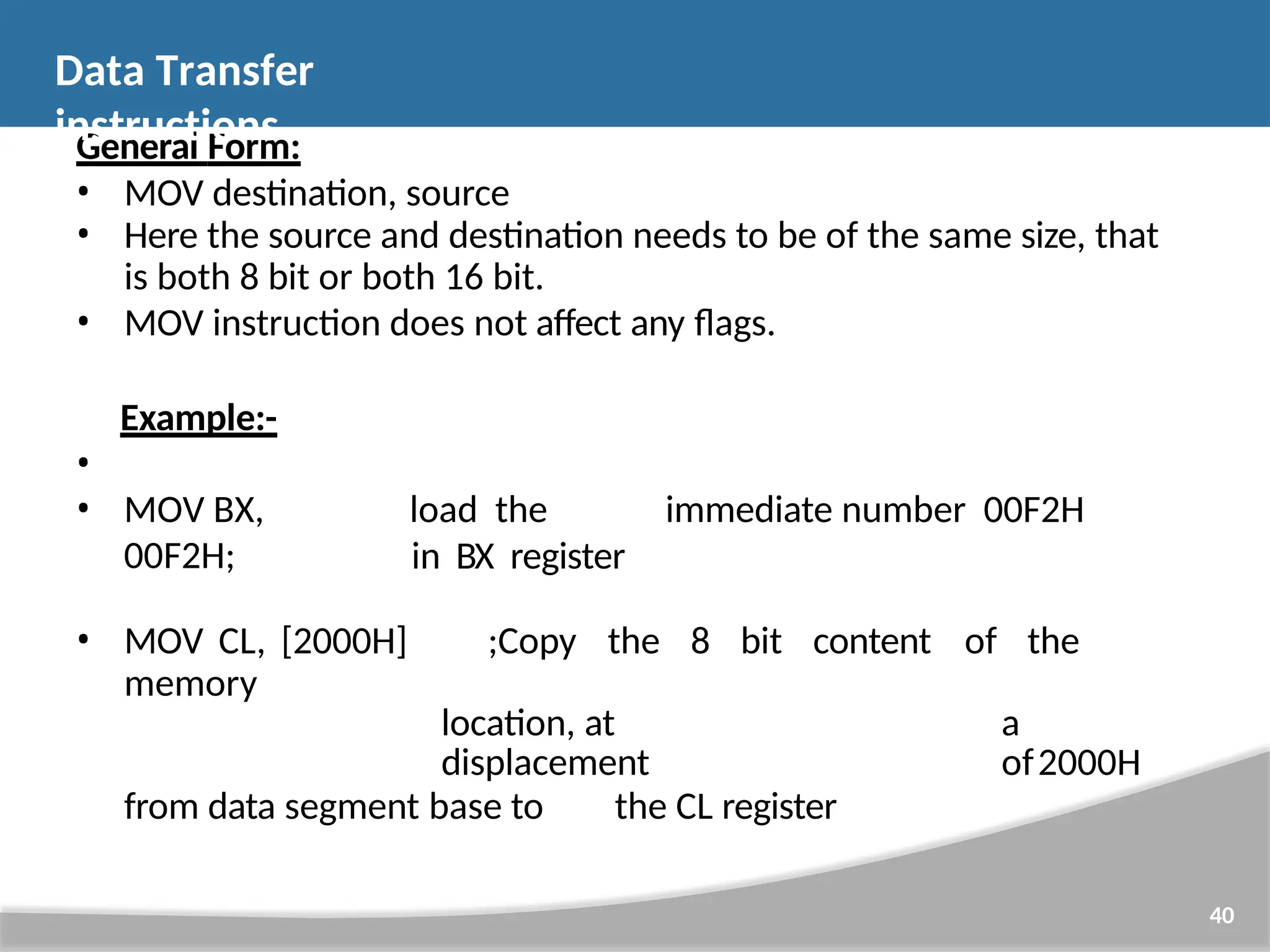 General Form: • MOV destination, source • Here the source and destination needs to be of the same size, that is both 8 bit or both 16 bit. • MOV instruction does not affect any flags. Example:- 40 • • MOV BX, 00F2H; load the immediate number 00F2H in BX register • MOV CL, [2000H] ;Copy the 8 bit content of the memory location, at a displacement of2000H from data segment base to the CL register Data Transfer instructions 