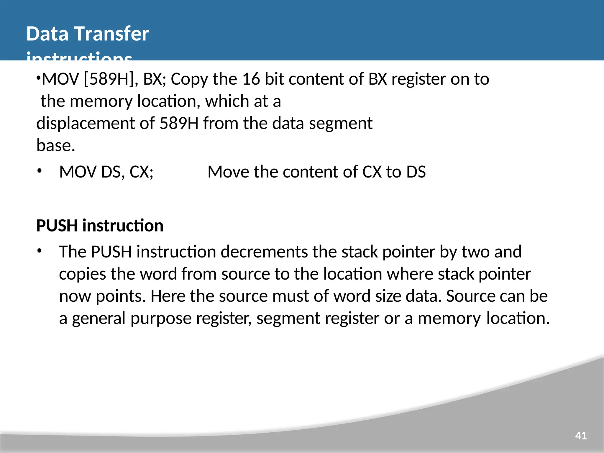 •MOV [589H], BX; Copy the 16 bit content of BX register on to the memory location, which at a displacement of 589H from the data segment base. • MOV DS, CX; Move the content of CX to DS PUSH instruction • The PUSH instruction decrements the stack pointer by two and copies the word from source to the location where stack pointer now points. Here the source must of word size data. Source can be a general purpose register, segment register or a memory location. 41 Data Transfer instructions 
