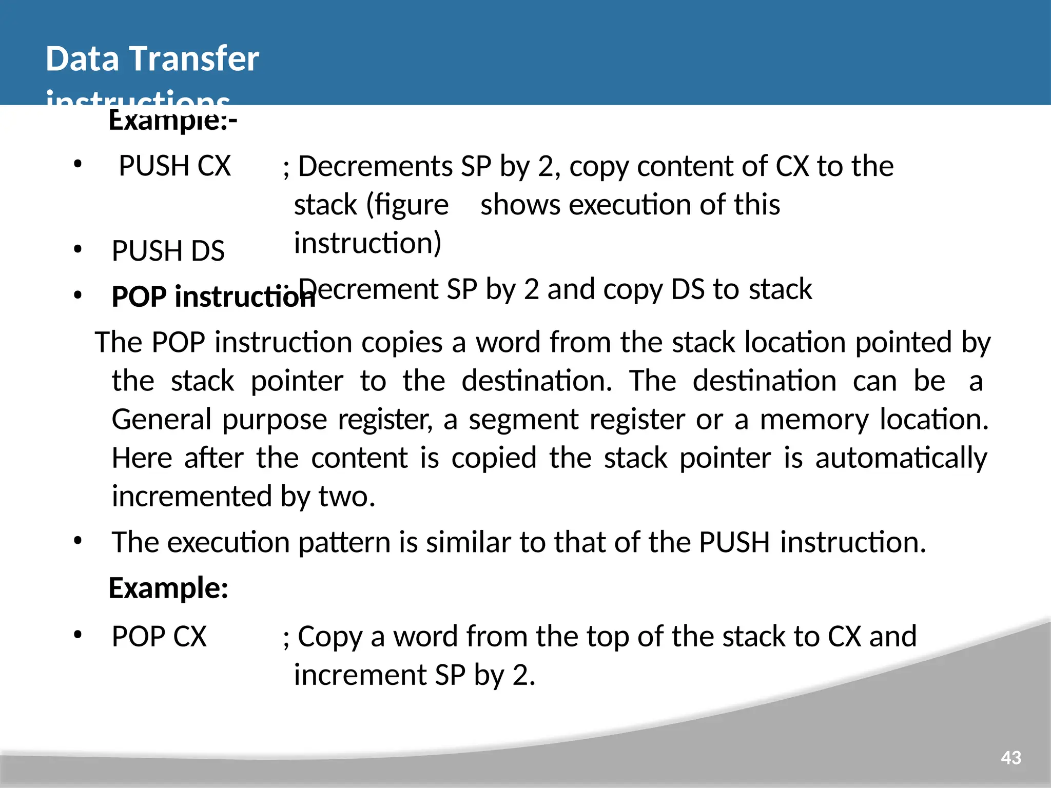 Example:- • PUSH CX 43 ; Decrements SP by 2, copy content of CX to the stack (figure shows execution of this instruction) ; Decrement SP by 2 and copy DS to stack • PUSH DS • POP instruction The POP instruction copies a word from the stack location pointed by the stack pointer to the destination. The destination can be a General purpose register, a segment register or a memory location. Here after the content is copied the stack pointer is automatically incremented by two. • The execution pattern is similar to that of the PUSH instruction. Example: • POP CX ; Copy a word from the top of the stack to CX and increment SP by 2. Data Transfer instructions 