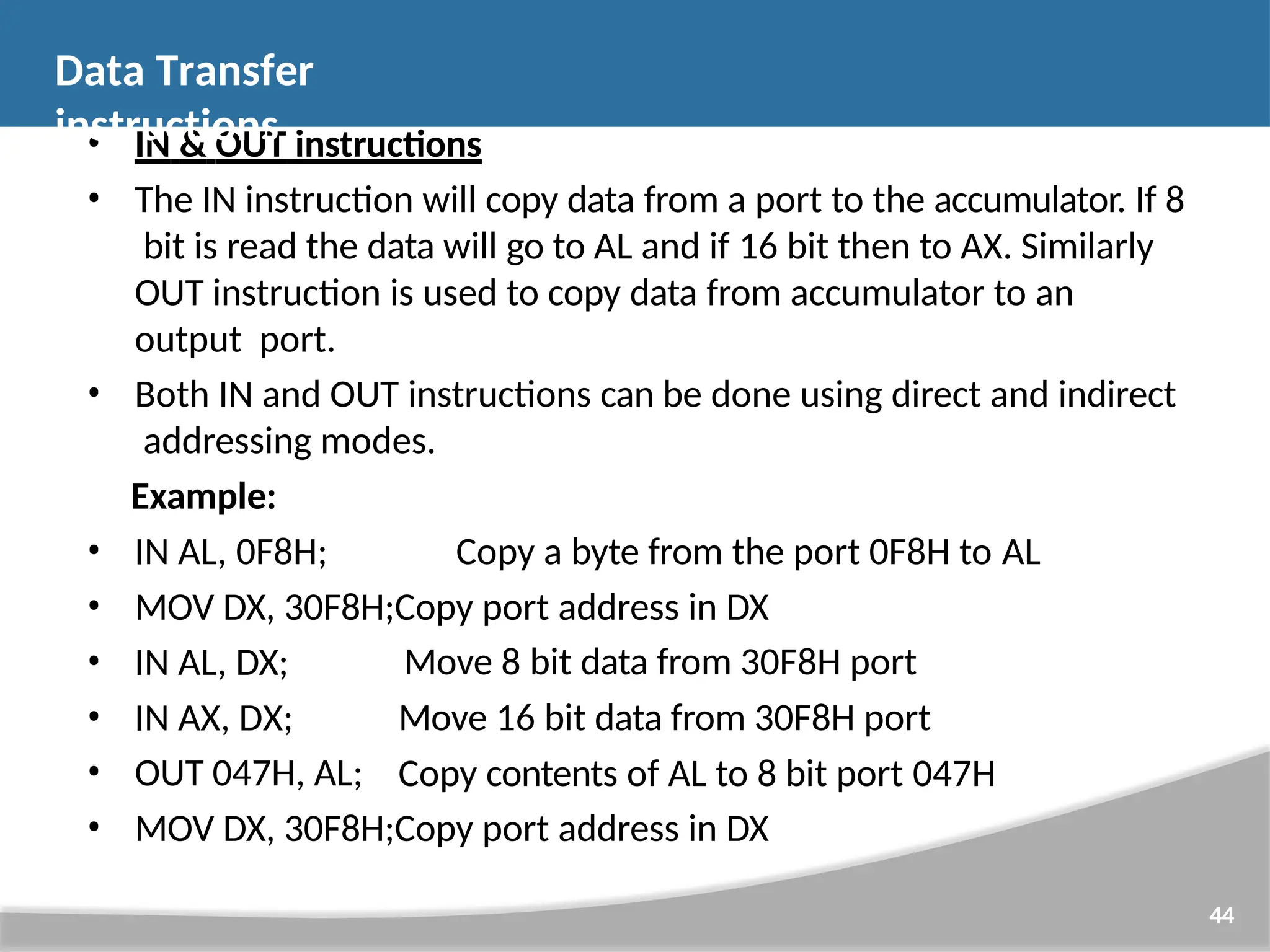 Move 8 bit data from 30F8H port Move 16 bit data from 30F8H port Copy contents of AL to 8 bit port 047H 44 • IN & OUT instructions • The IN instruction will copy data from a port to the accumulator. If 8 bit is read the data will go to AL and if 16 bit then to AX. Similarly OUT instruction is used to copy data from accumulator to an output port. • Both IN and OUT instructions can be done using direct and indirect addressing modes. Example: • IN AL, 0F8H; Copy a byte from the port 0F8H to AL • MOV DX, 30F8H;Copy port address in DX • IN AL, DX; • IN AX, DX; • OUT 047H, AL; • MOV DX, 30F8H;Copy port address in DX Data Transfer instructions 