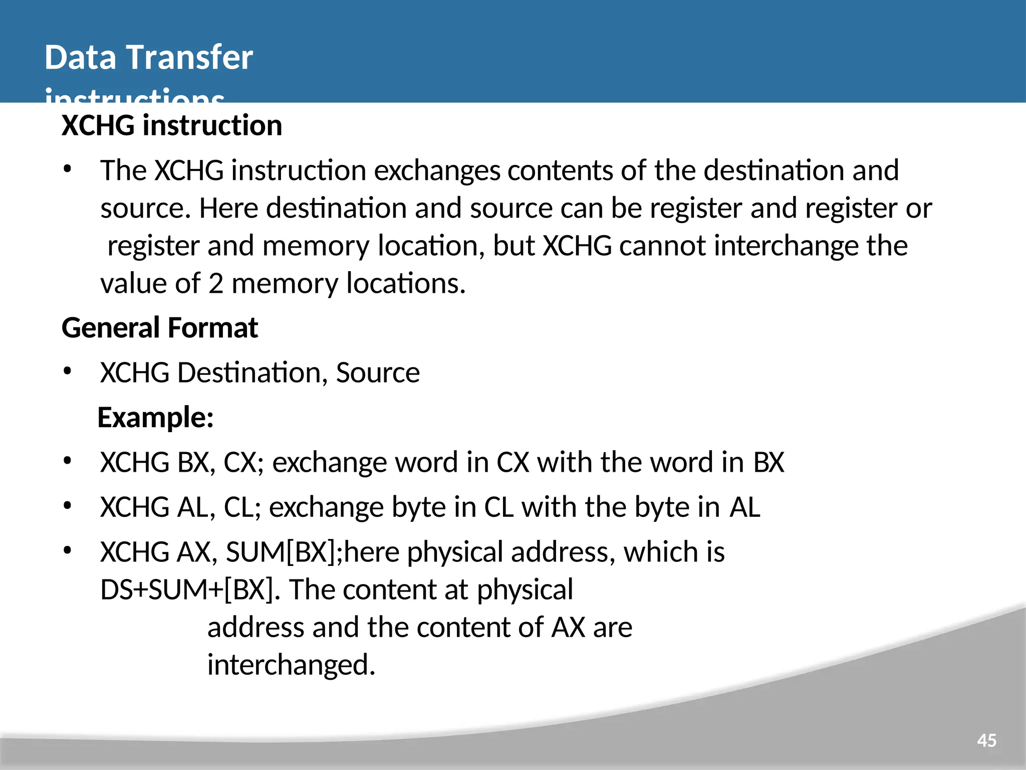 XCHG instruction • The XCHG instruction exchanges contents of the destination and source. Here destination and source can be register and register or register and memory location, but XCHG cannot interchange the value of 2 memory locations. General Format • XCHG Destination, Source Example: • XCHG BX, CX; exchange word in CX with the word in BX • XCHG AL, CL; exchange byte in CL with the byte in AL • XCHG AX, SUM[BX];here physical address, which is DS+SUM+[BX]. The content at physical address and the content of AX are interchanged. 45 Data Transfer instructions 