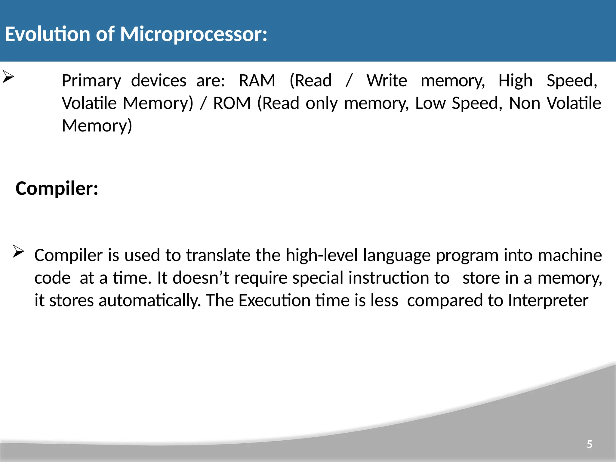  Primary devices are: RAM (Read / Write memory, High Speed, Volatile Memory) / ROM (Read only memory, Low Speed, Non Volatile Memory) Compiler:  Compiler is used to translate the high-level language program into machine code at a time. It doesn’t require special instruction to store in a memory, it stores automatically. The Execution time is less compared to Interpreter 5 Evolution of Microprocessor: 