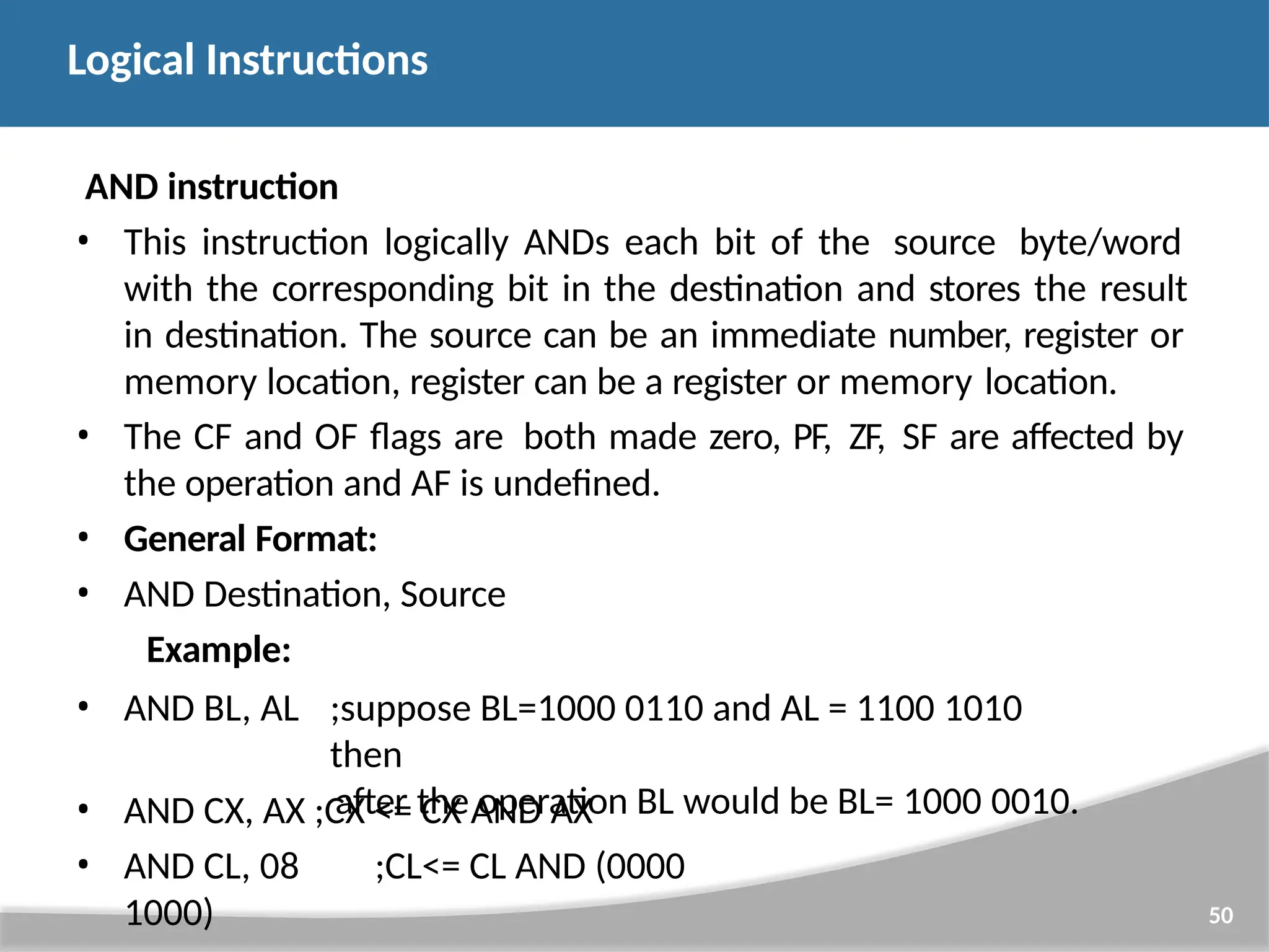 AND instruction • This instruction logically ANDs each bit of the source byte/word with the corresponding bit in the destination and stores the result in destination. The source can be an immediate number, register or memory location, register can be a register or memory location. • The CF and OF flags are both made zero, PF, ZF, SF are affected by the operation and AF is undefined. • General Format: • AND Destination, Source Example: 50 • AND BL, AL ;suppose BL=1000 0110 and AL = 1100 1010 then after the operation BL would be BL= 1000 0010. • AND CX, AX ;CX <= CX AND AX • AND CL, 08 ;CL<= CL AND (0000 1000) Logical Instructions 