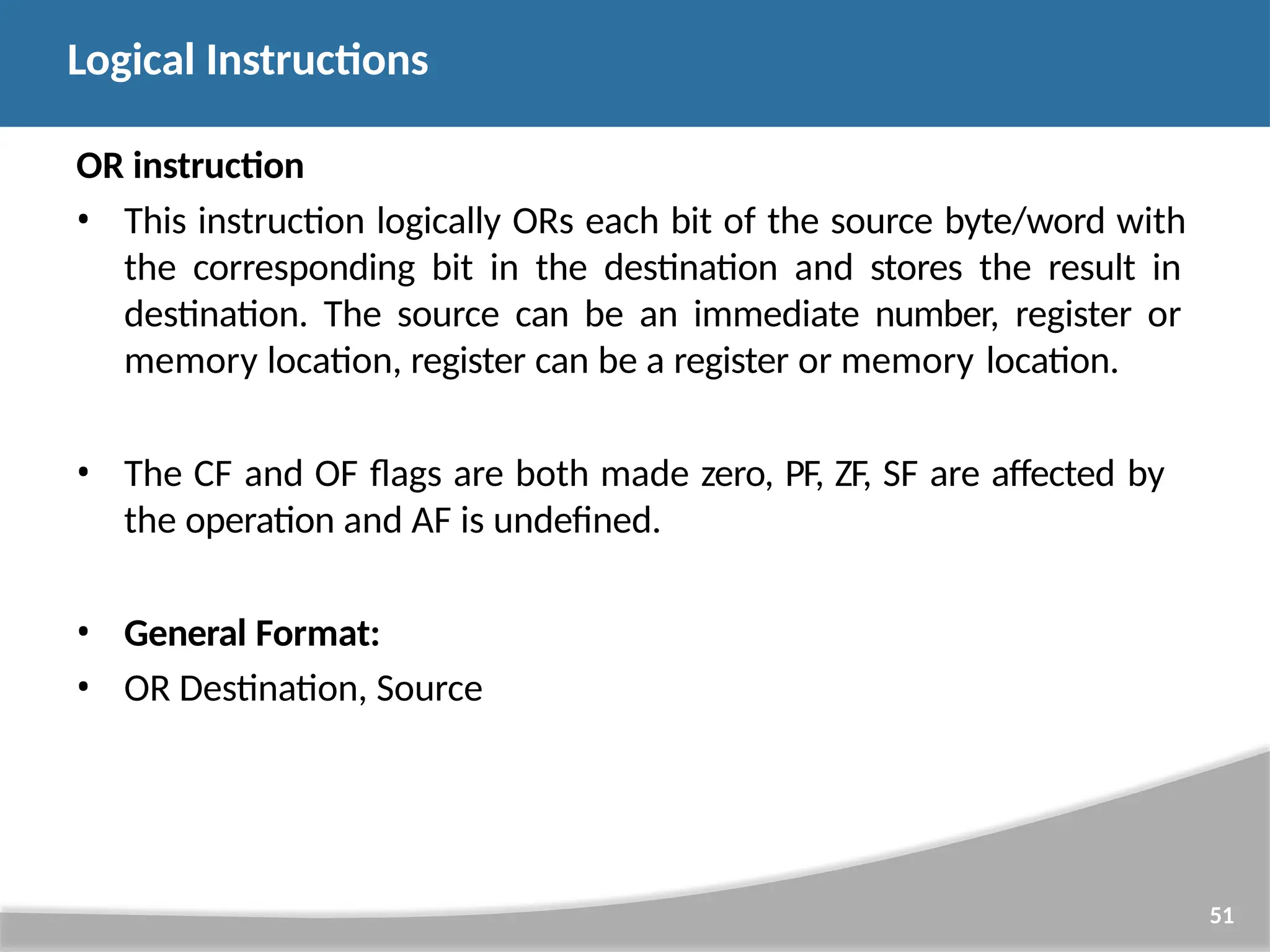 OR instruction • This instruction logically ORs each bit of the source byte/word with the corresponding bit in the destination and stores the result in destination. The source can be an immediate number, register or memory location, register can be a register or memory location. • The CF and OF flags are both made zero, PF, ZF, SF are affected by the operation and AF is undefined. • General Format: • OR Destination, Source 51 Logical Instructions 