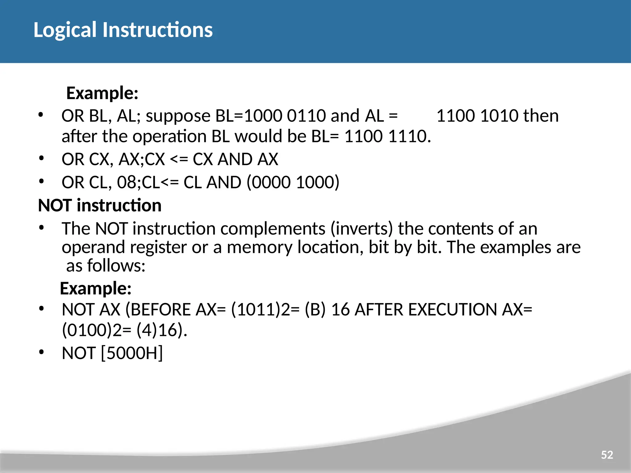 Example: • OR BL, AL; suppose BL=1000 0110 and AL = 1100 1010 then after the operation BL would be BL= 1100 1110. • OR CX, AX;CX <= CX AND AX • OR CL, 08;CL<= CL AND (0000 1000) NOT instruction • The NOT instruction complements (inverts) the contents of an operand register or a memory location, bit by bit. The examples are as follows: Example: • NOT AX (BEFORE AX= (1011)2= (B) 16 AFTER EXECUTION AX= (0100)2= (4)16). • NOT [5000H] 52 Logical Instructions 