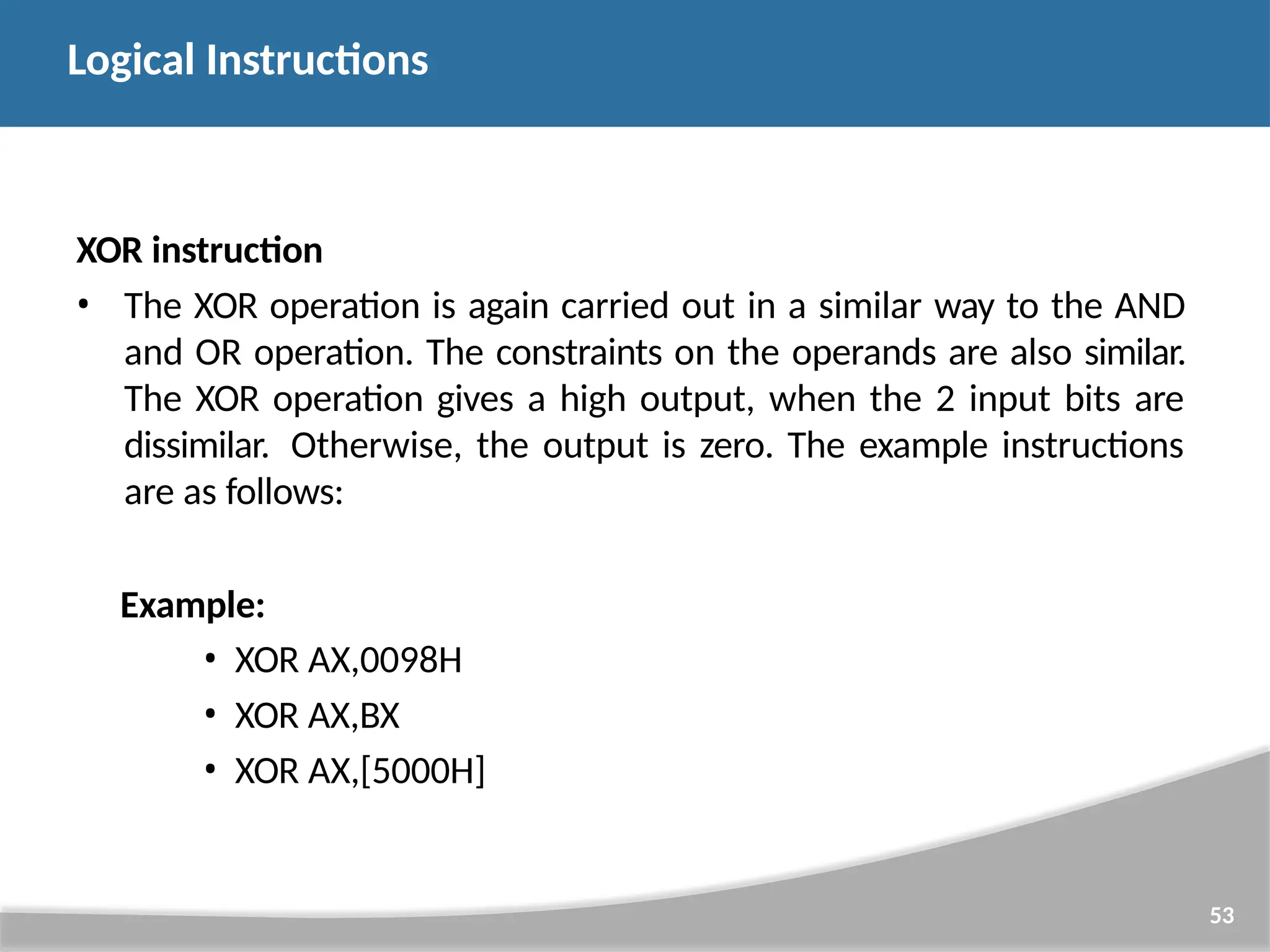 XOR instruction • The XOR operation is again carried out in a similar way to the AND and OR operation. The constraints on the operands are also similar. The XOR operation gives a high output, when the 2 input bits are dissimilar. Otherwise, the output is zero. The example instructions are as follows: Example: • XOR AX,0098H • XOR AX,BX • XOR AX,[5000H] 53 Logical Instructions 