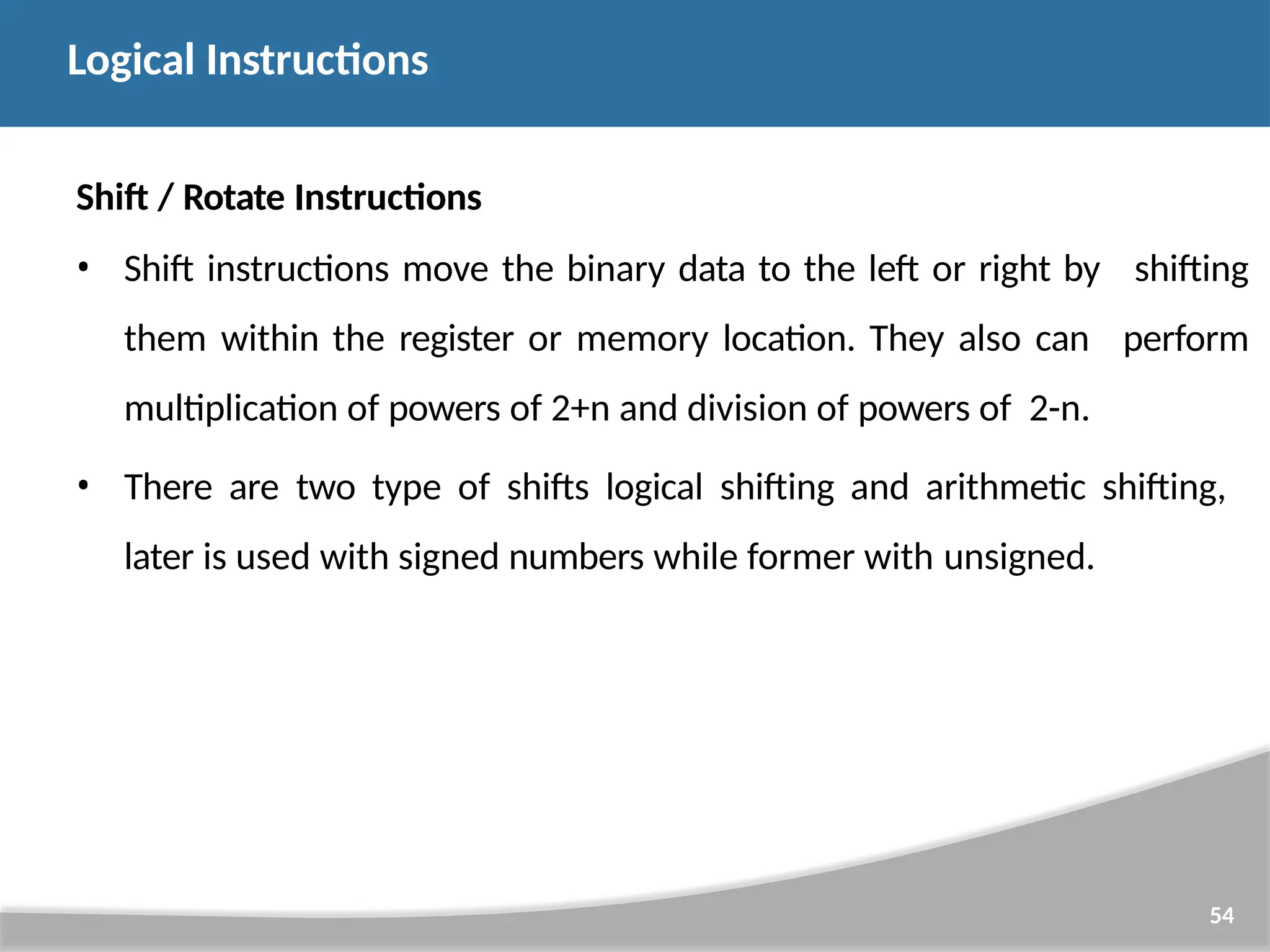 Shift / Rotate Instructions • Shift instructions move the binary data to the left or right by them within the register or memory location. They also can multiplication of powers of 2+n and division of powers of 2-n. 54 shifting perform • There are two type of shifts logical shifting and arithmetic shifting, later is used with signed numbers while former with unsigned. Logical Instructions 