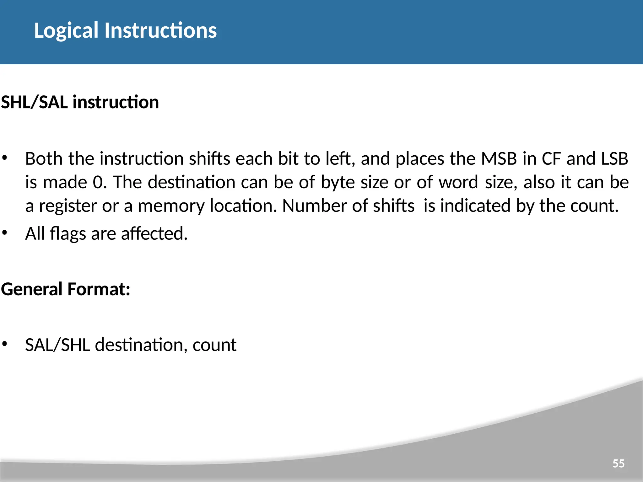 SHL/SAL instruction • Both the instruction shifts each bit to left, and places the MSB in CF and LSB is made 0. The destination can be of byte size or of word size, also it can be a register or a memory location. Number of shifts is indicated by the count. • All flags are affected. General Format: • SAL/SHL destination, count 55 Logical Instructions 