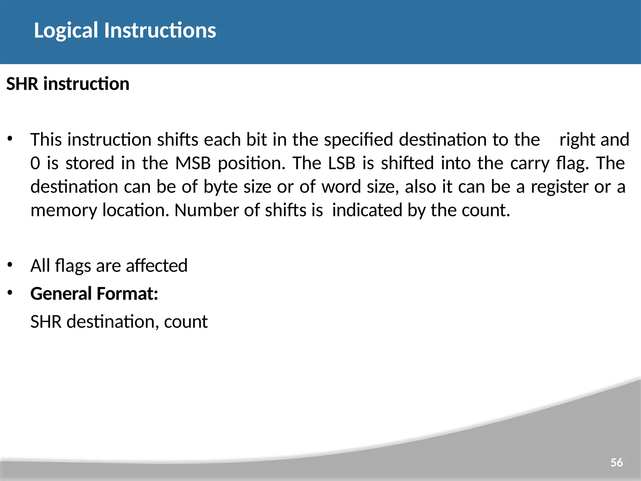 SHR instruction 56 • This instruction shifts each bit in the specified destination to the right and 0 is stored in the MSB position. The LSB is shifted into the carry flag. The destination can be of byte size or of word size, also it can be a register or a memory location. Number of shifts is indicated by the count. • All flags are affected • General Format: SHR destination, count Logical Instructions 