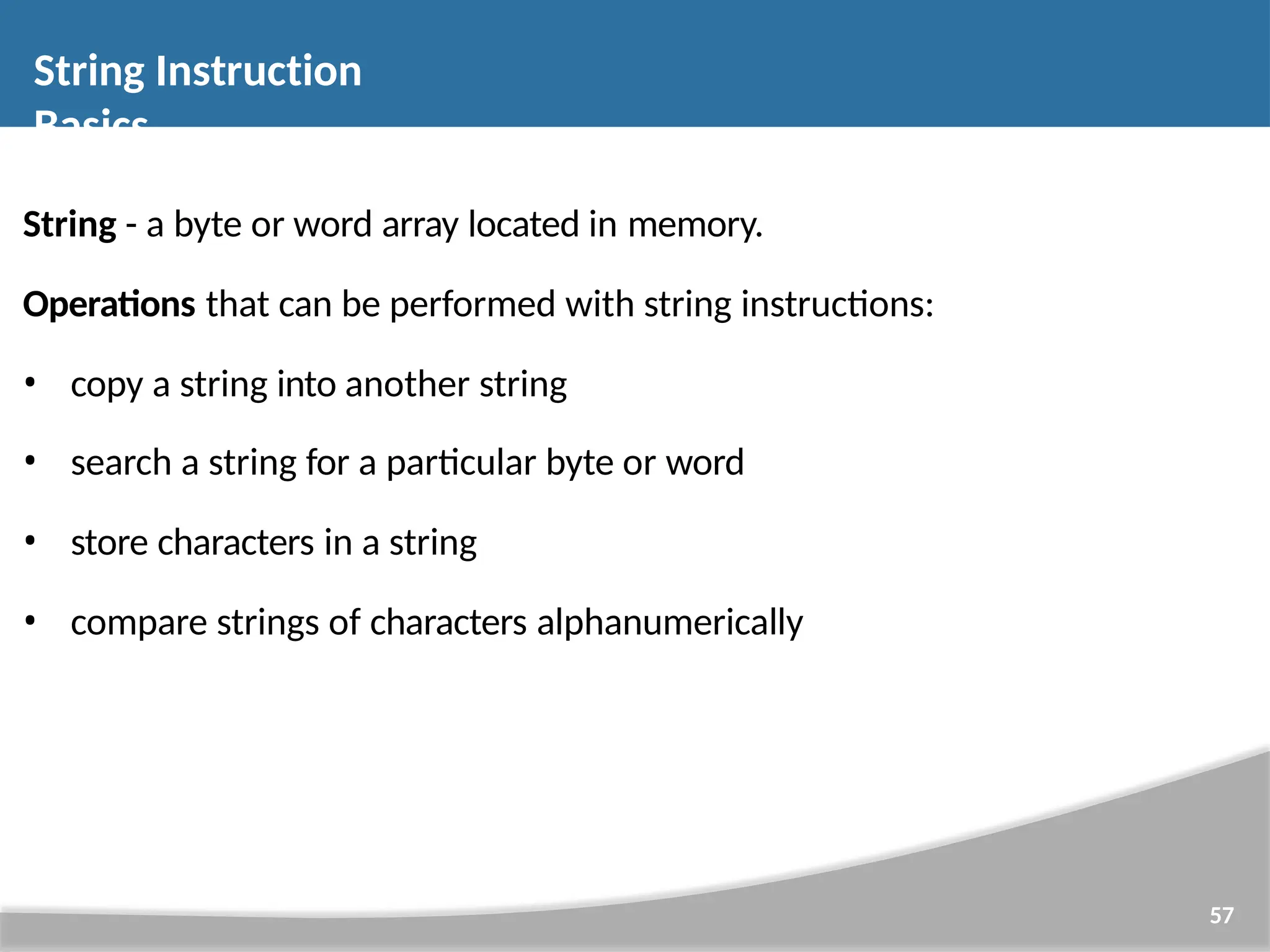 String - a byte or word array located in memory. Operations that can be performed with string instructions: • copy a string into another string • search a string for a particular byte or word • store characters in a string • compare strings of characters alphanumerically 57 String Instruction Basics 