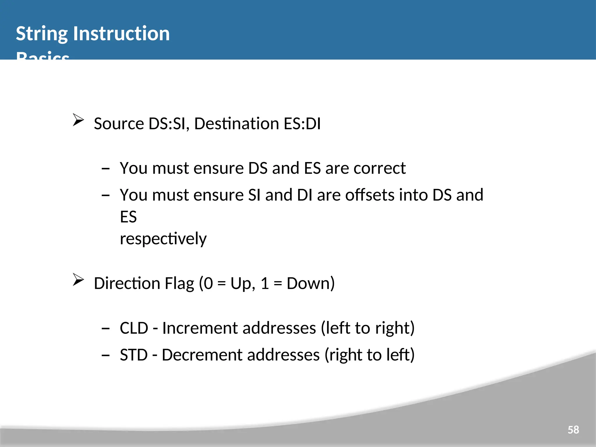  Source DS:SI, Destination ES:DI – You must ensure DS and ES are correct – You must ensure SI and DI are offsets into DS and ES respectively  Direction Flag (0 = Up, 1 = Down) – CLD - Increment addresses (left to right) – STD - Decrement addresses (right to left) 58 String Instruction Basics 