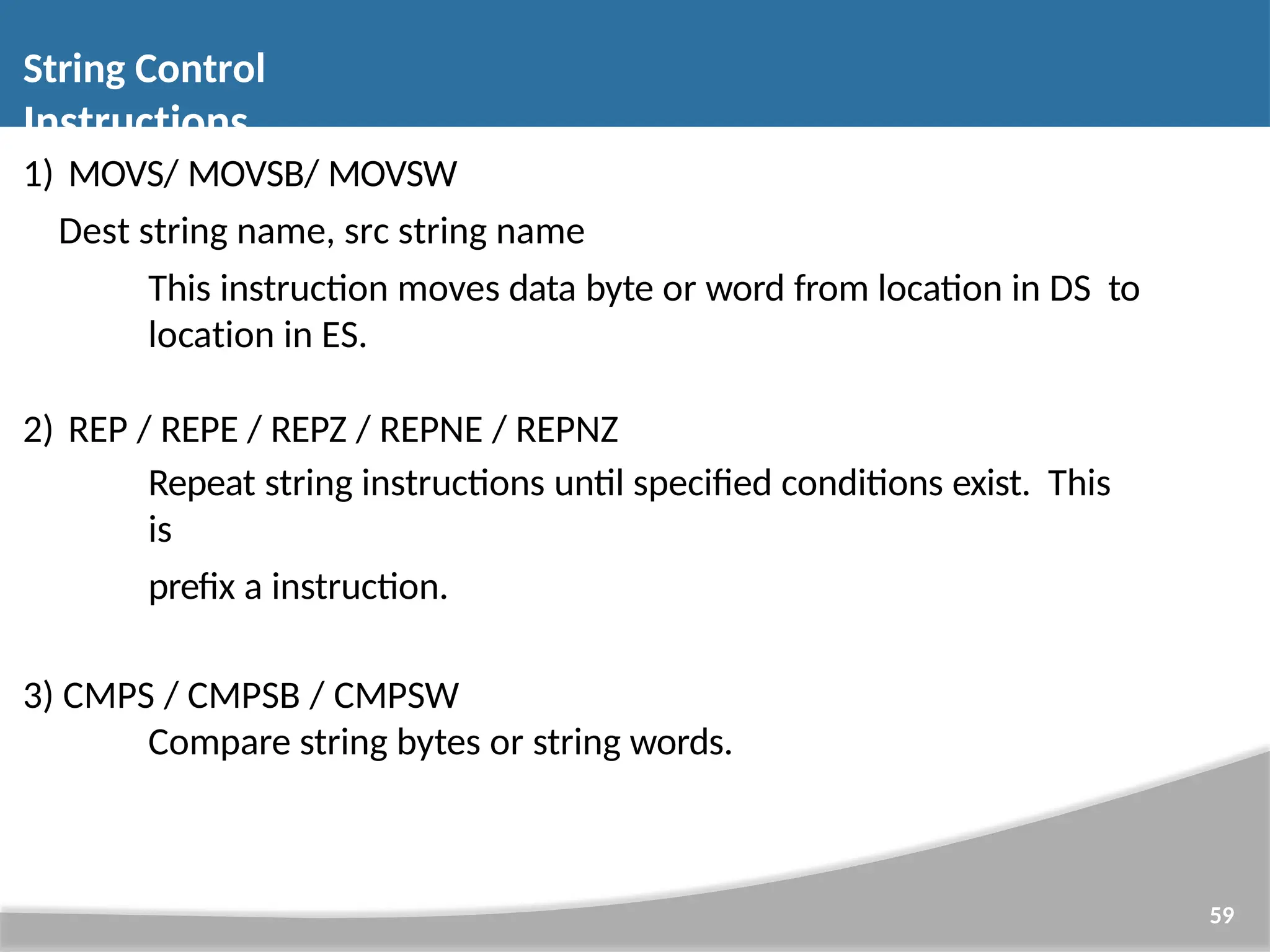 String Control Instructions 59 1) MOVS/ MOVSB/ MOVSW Dest string name, src string name This instruction moves data byte or word from location in DS to location in ES. 2) REP / REPE / REPZ / REPNE / REPNZ Repeat string instructions until specified conditions exist. This is prefix a instruction. 3) CMPS / CMPSB / CMPSW Compare string bytes or string words. 