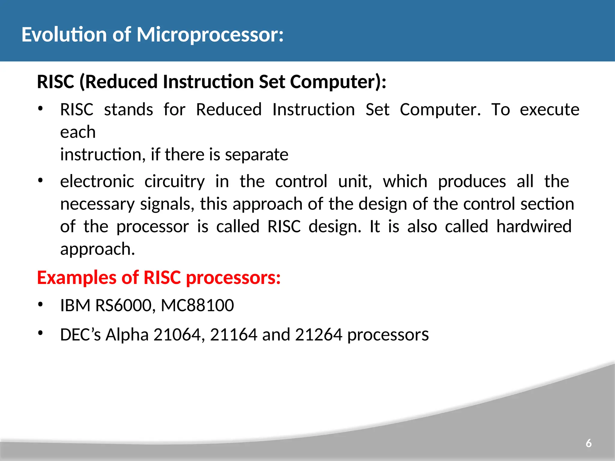 RISC (Reduced Instruction Set Computer): • RISC stands for Reduced Instruction Set Computer. To execute each instruction, if there is separate • electronic circuitry in the control unit, which produces all the necessary signals, this approach of the design of the control section of the processor is called RISC design. It is also called hardwired approach. Examples of RISC processors: • IBM RS6000, MC88100 • DEC’s Alpha 21064, 21164 and 21264 processors 6 Evolution of Microprocessor: 