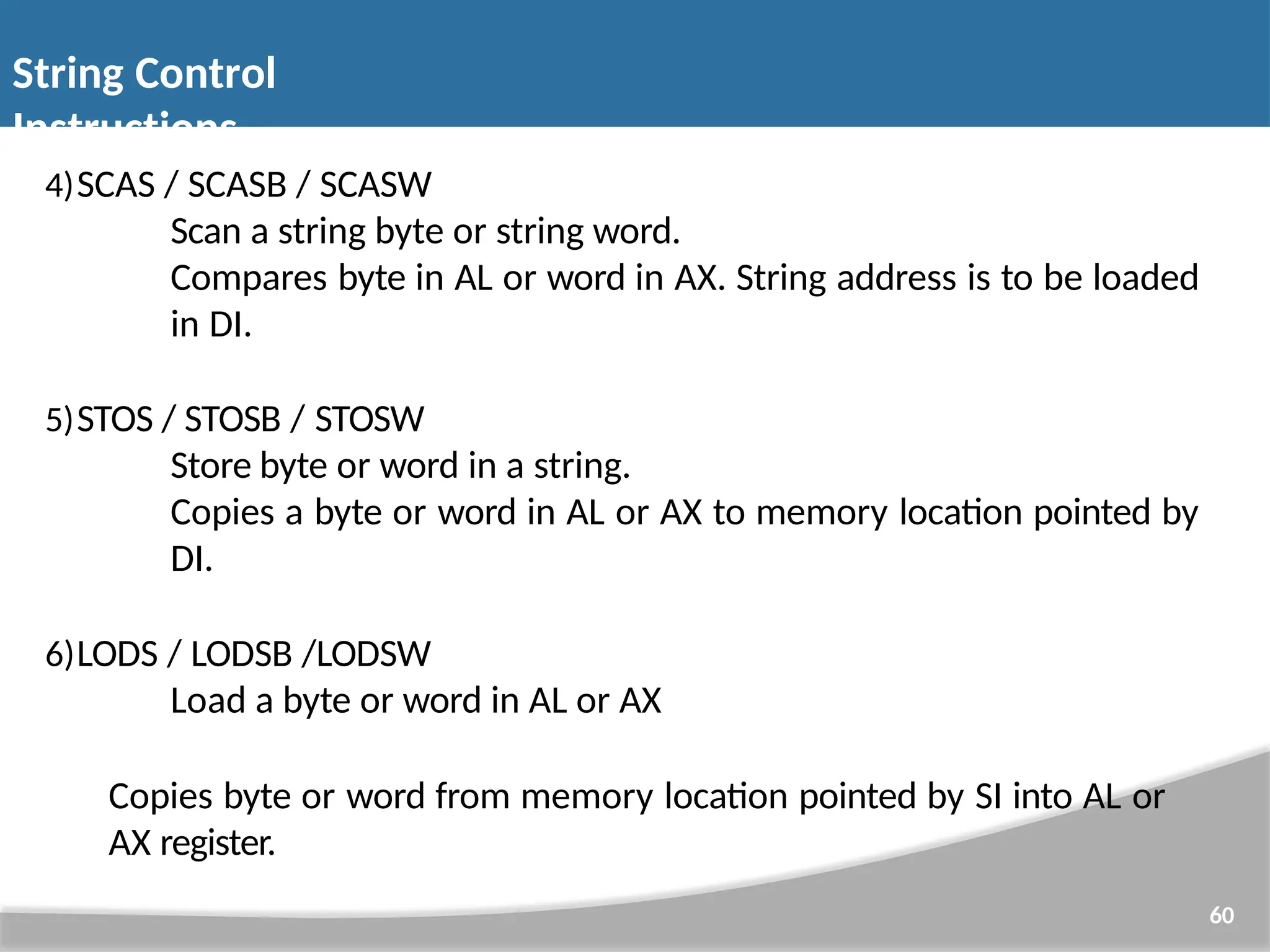4)SCAS / SCASB / SCASW Scan a string byte or string word. Compares byte in AL or word in AX. String address is to be loaded in DI. 5)STOS / STOSB / STOSW Store byte or word in a string. Copies a byte or word in AL or AX to memory location pointed by DI. 6)LODS / LODSB /LODSW Load a byte or word in AL or AX Copies byte or word from memory location pointed by SI into AL or AX register. 60 String Control Instructions 