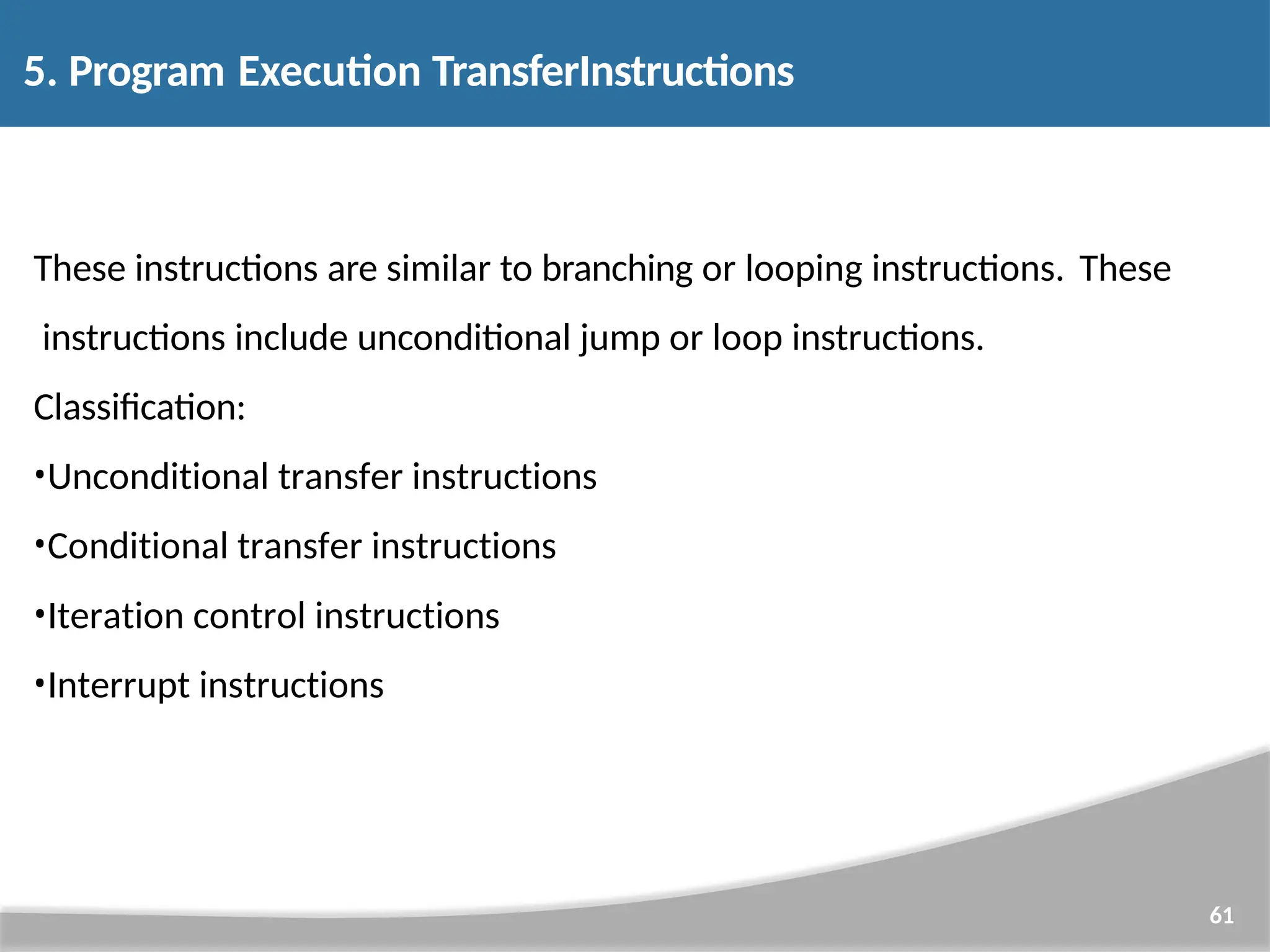 5. Program Execution TransferInstructions 61 These instructions are similar to branching or looping instructions. These instructions include unconditional jump or loop instructions. Classification: •Unconditional transfer instructions •Conditional transfer instructions •Iteration control instructions •Interrupt instructions 