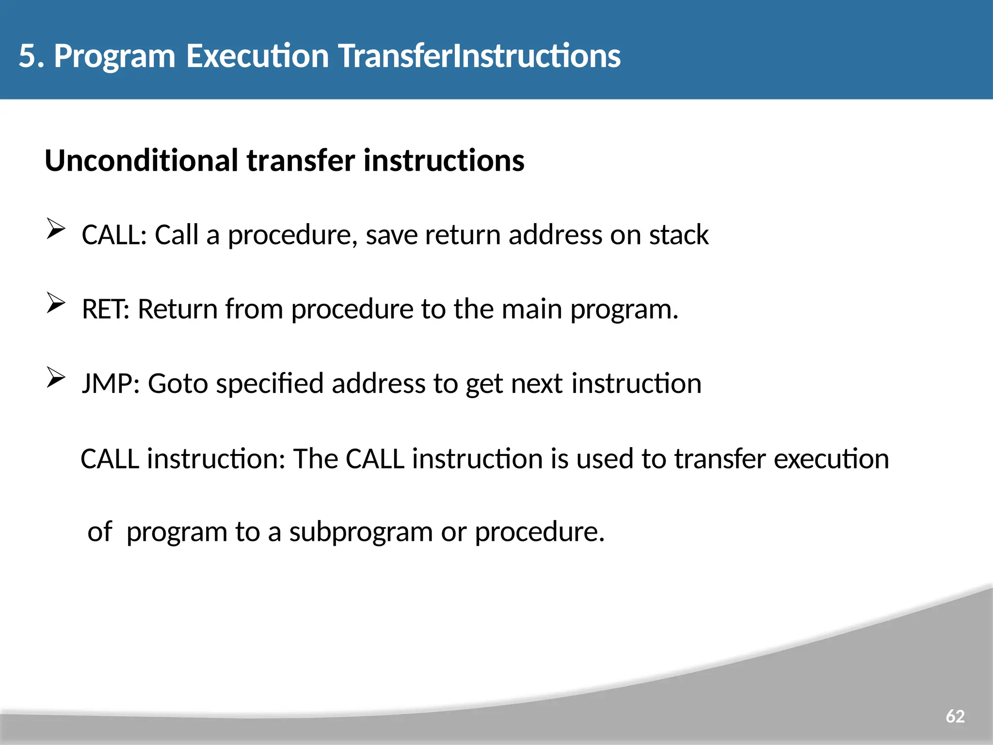 Unconditional transfer instructions  CALL: Call a procedure, save return address on stack  RET: Return from procedure to the main program.  JMP: Goto specified address to get next instruction CALL instruction: The CALL instruction is used to transfer execution of program to a subprogram or procedure. 62 5. Program Execution TransferInstructions 